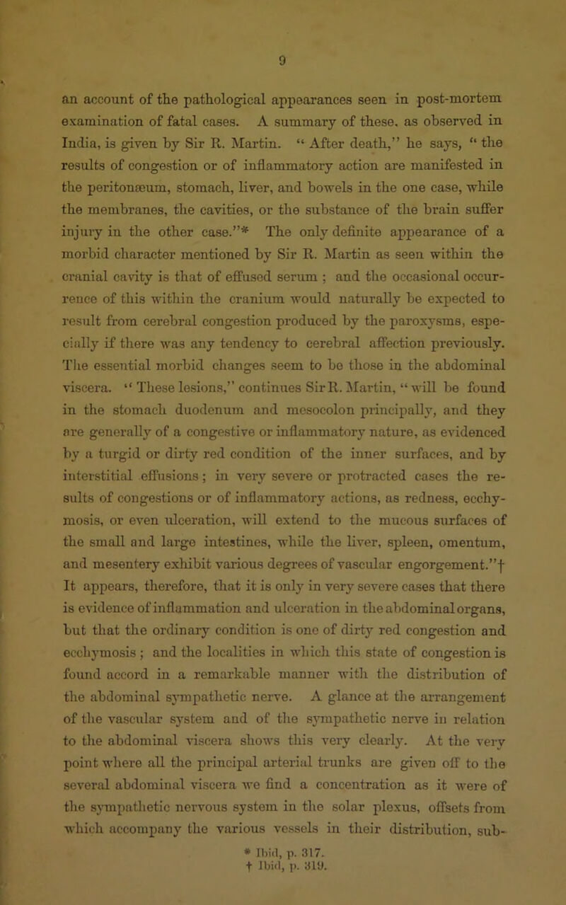 an account of the pathological appearances seen in post-mortem examination of fatal cases. A summary of these, as observed in India, is given by Sir R. Martin. “ After death,” he says, “ the results of congestion or of inflammatory action are manifested in the peritonaeum, stomach, liver, and bowels in the one case, while the membranes, the cavities, or the substance of the brain suffer injury in the other case.”* The only definite appearance of a morbid character mentioned by Sir R. Martin as seen within the cranial cavity is that of effused serum ; and the occasional occur- rence of this within the cranium would naturally be expected to result from cerebral congestion produced by the paroxysms, espe- cially if there was any tendency to cerebral affection previously. The essential morbid changes seem to be those in the abdominal viscera. “ These lesions,” continues Sir R. Martin, “ will be found in the stomach duodenum and mesocolon principally, and they ore generally of a congestive or inflammatory nature, as evidenced by a turgid or dirty red condition of the inner surfaces, and by interstitial effusions; in very severe or protracted cases the re- sults of congestions or of inflammatory actions, as redness, ecchy- mosis, or even ulceration, will extend to the mucous surfaces of the small and large intestines, while the liver, spleen, omentum, and mesentery exhibit various degrees of vascular engorgement.”f It appears, therefore, that it is only in very severe cases that there is evidence of inflammation and ulceration in the abdominal organs, but that the ordinary condition is one of dirty red congestion and eecliymosis; and the localities in which this state of congestion is found accord in a remarkable manner with the distribution of the abdominal sympathetic nerve. A glance at the arrangement of the vascular system and of the sympathetic nerve in relation to the abdominal viscera shows this very clearly. At the very point where all the principal arterial trunks are given off to the several abdominal viscera we find a concentration as it were of the sympathetic nervous system iu the solar plexus, offsets from which accompany the various vessels in their distribution, sub- * Ibid, p. 317. t Ibid, p. 319.