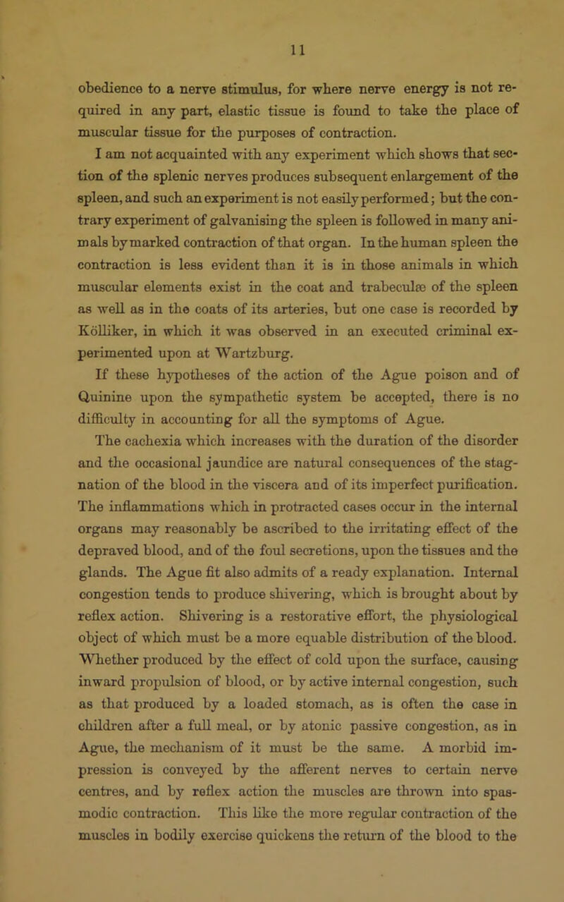 obedience to a nerve stimulus, for where nerve energy is not re- quired in any part, elastic tissue is found to take the place of muscular tissue for the purposes of contraction. I am not acquainted with any experiment which shows that sec- tion of the splenic nerves produces subsequent enlargement of the spleen, and such an experiment is not easily performed; but the con- trary experiment of galvanising the spleen is followed in many ani- mals by marked contraction of that organ. In the human spleen the contraction is less evident than it is in those animals in which muscular elements exist in the coat and trabeculae of the spleen as well as in the coats of its arteries, but one case is recorded by Kolliker, in which it was observed in an executed criminal ex- perimented upon at Wartzburg. If these hypotheses of the action of the Ague poison and of Quinine upon the sympathetic system be accepted, there is no difficulty in accounting for all the symptoms of Ague. The cachexia which increases with the duration of the disorder and the occasional jaundice are natural consequences of the stag- nation of the blood in the viscera and of its imperfect purification. The inflammations which in protracted cases occur in the internal organs may reasonably be ascribed to the irritating effect of the depraved blood, and of the foul secretions, upon the tissues and the glands. The Ague fit also admits of a ready explanation. Internal congestion tends to produce shivering, which is brought about by reflex action. Shivering is a restorative effort, the physiological object of which must be a more equable distribution of the blood. Whether produced by the effect of cold upon the surface, causing inward propulsion of blood, or by active internal congestion, such as that produced by a loaded stomach, as is often the case in children after a full meal, or by atonic passive congestion, as in Ague, the mechanism of it must be the same. A morbid im- pression is conveyed by the afferent nerves to certain nerve centres, and by reflex action the muscles are thrown into spas- modic contraction. This like the more regular contraction of the muscles in bodily exercise quickens the return of the blood to the