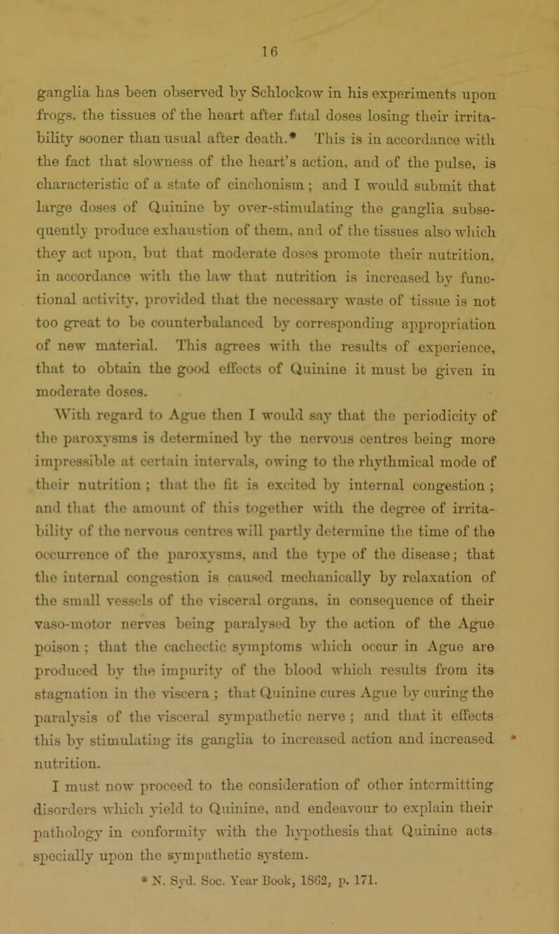 ganglia has been observed by Schloclcow in his experiments upon frogs, the tissues of the heart after fatal doses losing their irrita- bility sooner than usual after death.* This is in accordance with the fact that slowness of the heart’s action, and of the pulse, is characteristic of a state of cinchonism ; and I would submit that large doses of Quinine by over-stimulating the ganglia subse- quently produce exhaustion of them, and of the tissues also which they act upon, but that moderate doses promote their nutrition, in accordance with the law that nutrition is increased by func- tional activity, provided that the necessary waste of tissue is not too great to be counterbalanced by corresponding appropriation of new material. This agrees with the results of experience, that to obtain the good effects of Quinine it must be given in moderate doses. With regard to Ague then I would say that the periodicity of the paroxysms is determined by the nervous centres being more impressible at certain intervals, owing to the rhythmical mode of their nutrition ; that the fit is excited by internal congestion ; and that the amount of this together with the degree of irrita- bility of the nervous centres will partly determine the time of the occurrence of the paroxysms, and the type of the disease; that the internal congestion is caused mechanically by relaxation of the small vessels of the visceral organs, iu consequence of their vaso-inotor nerves being paralysed by the action of the Ague poison; that the cachectic symptoms which occur in Ague are produced by the impurity of the blood which results from its stagnation in the viscera ; that Quinine cures Ague by curing the paralysis of the visceral sympathetic nerve ; and that it effects this by stimulating its ganglia to increased action and increased * nutrition. I must now proceed to the consideration of other intermitting disorders which yield to Quinine, and endeavour to explain their pathology in conformity with the hypothesis that Quinine acts specially upon the sympathetic system. * N. Syd. Soc. Year Book, 1SC2, p. 171.