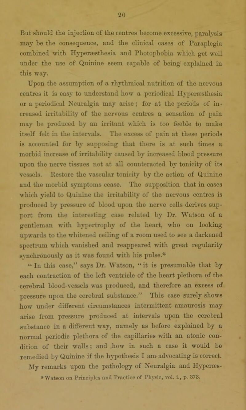 But should the iujection of the centres become excessive, paralysis may be the consequence, and the clinical cases of Paraplegia combined with Hypercestliesia and Photophobia which get well under the use of Quinine seem capable of being explained in this way. Upon the assumption of a rhythmical nutrition of the nervous centres it is easy to understand how a periodical Ilypenosthesia or a periodical Neuralgia may arise; for at the periods of in- creased irritability of the nervous centres a sensation of pain may be produced by an irritant which is too feeble to make itself felt in the intervals. The excess of pain at these periods is accounted for by supposing that there is at such times a morbid increase of irritability caused by increased blood pressure upon the nerve tissues not at all counteracted by tonicity of its vessels. Restore the vascular tonicity by the action of Quiniue and the morbid symptoms cease. The supposition that in cases which yield to Quinine the irritability of the nervous centres is produced by pressure of blood upon the nerve colls derives sup- port from the interesting case related by Dr. Watson of a gentleman with hypertrophy of the heart, who on looking upwards to the whitened ceiling of a room used to see a darkened spectrum which vanished and reappeared with great regularity synchronously as it was found with his pulse.* “ In this case,” says Dr. Watson, “ it is presumable that by each contraction of the left ventricle of the heart plethora of the cerebral blood-vessels was produced, and therefore an excess of pressure upon the cerebral substance.” This case surely shows how under different circumstances intermittent amaurosis may arise from pressure produced at intervals upon the cerebral substance in a different way, namely as before explained by a normal periodic plethora of the capillaries with an atonic con- dition of their walls; and how in such a case it would be remedied by Quinine if the hypothesis I am advocating is correct. My remarks upon the pathology of Neuralgia and Hypencs- * Watson on Principles and Practice of Physic, vol. i., p. 373,