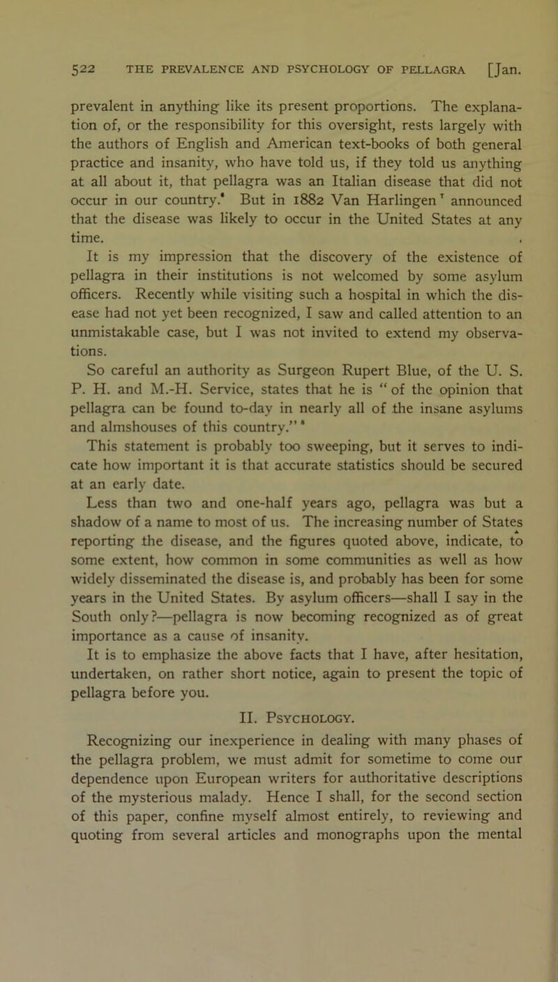 prevalent in anything like its present proportions. The explana- tion of, or the responsibility for this oversight, rests largely with the authors of English and American text-books of both general practice and insanity, who have told us, if they told us anything at all about it, that pellagra was an Italian disease that did not occur in our country.' But in 1882 Van Harlingen' announced that the disease was likely to occur in the United States at any time. It is my impression that the discovery of the existence of pellagra in their institutions is not welcomed by some asylum officers. Recently while visiting such a hospital in which the dis- ease had not yet been recognized, I saw and called attention to an unmistakable case, but I was not invited to extend my observa- tions. So careful an authority as Surgeon Rupert Blue, of the U. S. P. H. and M.-H. Service, states that he is “ of the opinion that pellagra can be found to-day in nearly all of .the insane asylums and almshouses of this country.” * This statement is probably too sweeping, but it serves to indi- cate how important it is that accurate statistics should be secured at an early date. Less than two and one-half years ago, pellagra was but a shadow of a name to most of us. The increasing number of States reporting the disease, and the figures quoted above, indicate, to some extent, how common in some communities as well as how widely disseminated the disease is, and probably has been for some years in the United States. By asylum officers—shall I say in the South only?—pellagra is now becoming recognized as of great importance as a cause of insanity. It is to emphasize the above facts that I have, after hesitation, undertaken, on rather short notice, again to present the topic of pellagra before you. II. Psychology. Recognizing our inexperience in dealing with many phases of the pellagra problem, we must admit for sometime to come our dependence upon European writers for authoritative descriptions of the mysterious malady. Hence I shall, for the second section of this paper, confine myself almost entirely, to reviewing and quoting from several articles and monographs upon the mental