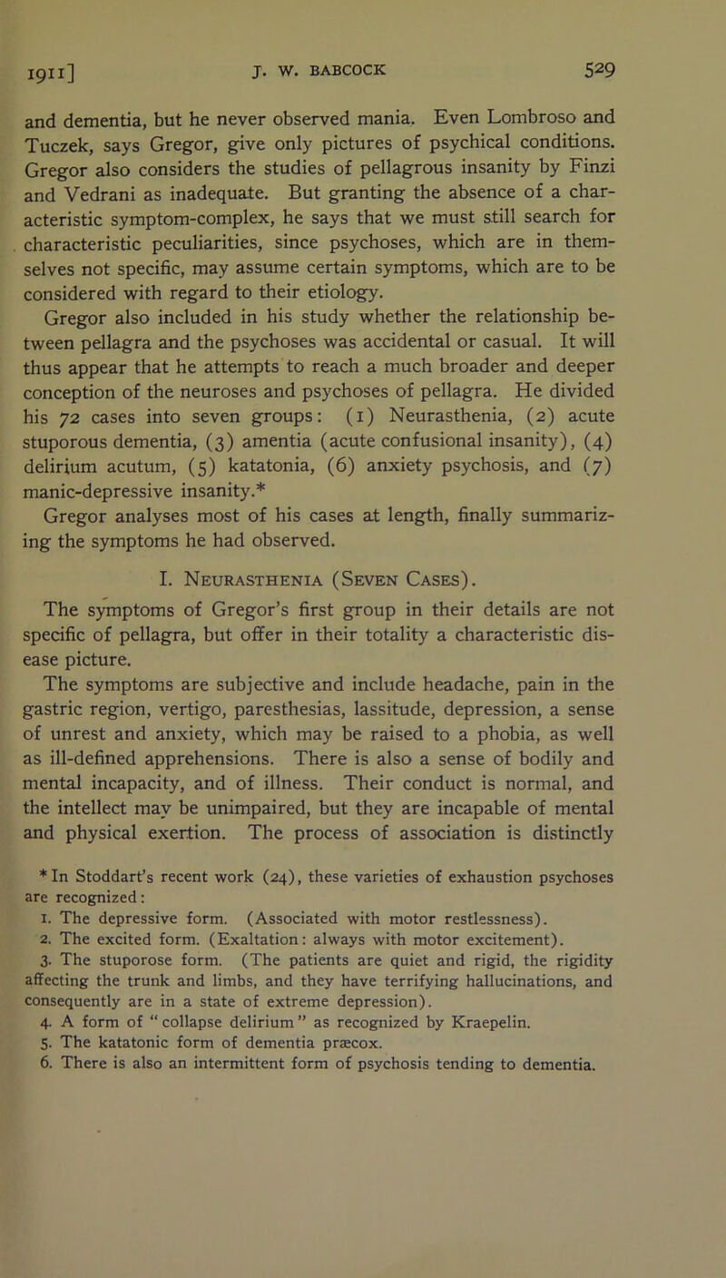 and dementia, but he never observed mania. Even Lombroso and Tuczek, says Gregor, give only pictures of psychical conditions. Gregor also considers the studies of pellagrous insanity by Finzi and Vedrani as inadequate. But granting the absence of a char- acteristic symptom-complex, he says that we must still search for characteristic peculiarities, since psychoses, which are in them- selves not specific, may assume certain symptoms, which are to be considered with regard to their etiology. Gregor also included in his study whether the relationship be- tween pellagra and the psychoses was accidental or casual. It will thus appear that he attempts to reach a much broader and deeper conception of the neuroses and psychoses of pellagra. He divided his 72 cases into seven groups: (x) Neurasthenia, (2) acute stuporous dementia, (3) amentia (acute confusional insanity), (4) delirium acutum, (5) katatonia, (6) anxiety psychosis, and (7) manic-depressive insanity.* Gregor analyses most of his cases at length, finally summariz- ing the symptoms he had observed. I. Neurasthenia (Seven Cases). The symptoms of Gregor’s first group in their details are not specific of pellagra, but offer in their totality a characteristic dis- ease picture. The symptoms are subjective and include headache, pain in the gastric region, vertigo, paresthesias, lassitude, depression, a sense of unrest and anxiety, which may be raised to a phobia, as well as ill-defined apprehensions. There is also a sense of bodily and mental incapacity, and of illness. Their conduct is normal, and the intellect may be unimpaired, but they are incapable of mental and physical exertion. The process of association is distinctly *In Stoddart’s recent work (24), these varieties of exhaustion psychoses are recognized: 1. The depressive form. (Associated with motor restlessness). 2. The excited form. (Exaltation: always with motor excitement). 3. The stuporose form. (The patients are quiet and rigid, the rigidity affecting the trunk and limbs, and they have terrifying hallucinations, and consequently are in a state of extreme depression). 4. A form of “ collapse delirium ” as recognized by Kraepelin. 5. The katatonic form of dementia prsecox. 6. There is also an intermittent form of psychosis tending to dementia.