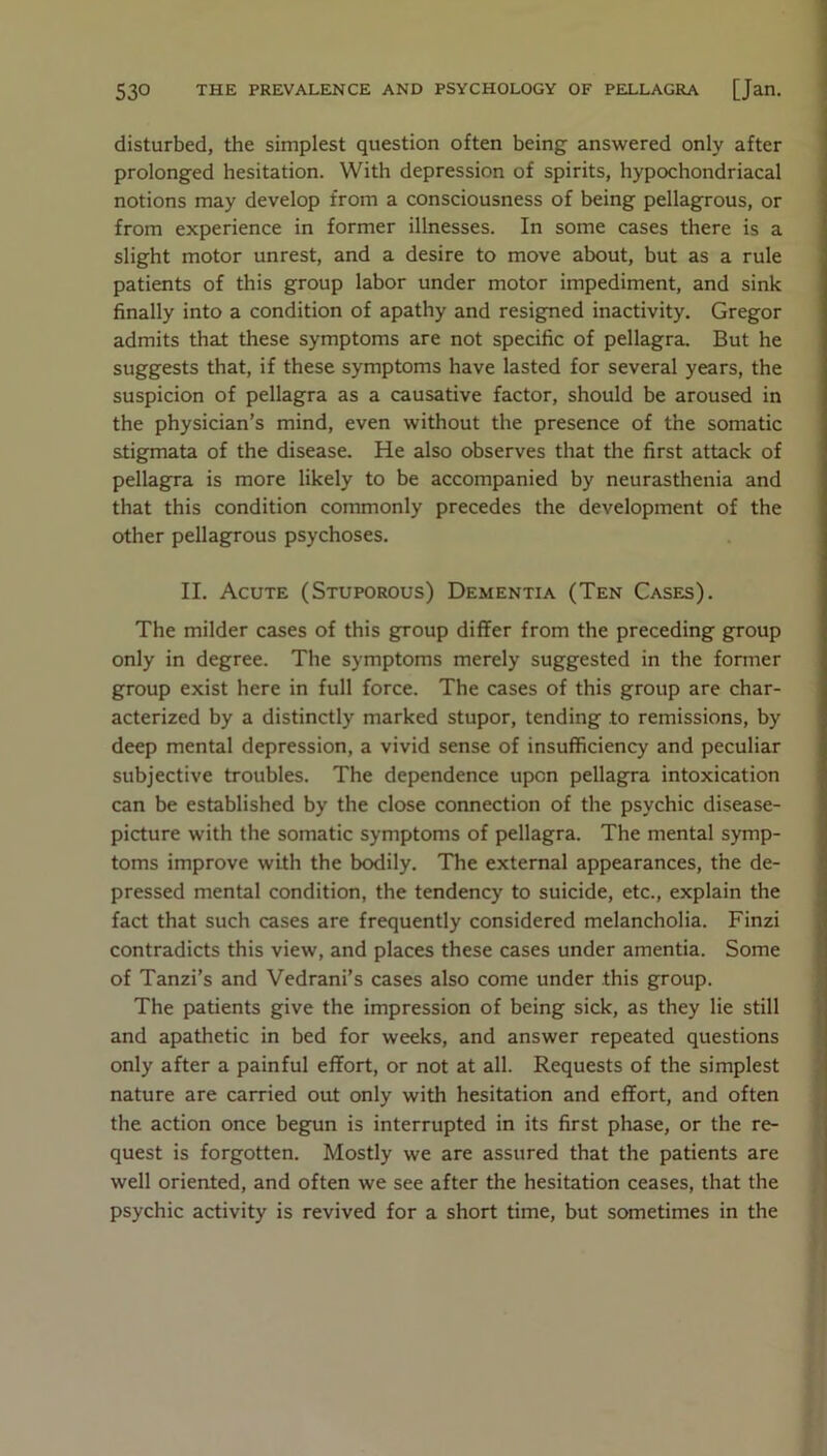 disturbed, the simplest question often being answered only after prolonged hesitation. With depression of spirits, hypochondriacal notions may develop from a consciousness of being pellagrous, or from experience in former illnesses. In some cases there is a slight motor unrest, and a desire to move about, but as a rule patients of this group labor under motor impediment, and sink finally into a condition of apathy and resigned inactivity. Gregor admits that these symptoms are not specific of pellagra. But he suggests that, if these symptoms have lasted for several years, the suspicion of pellagra as a causative factor, should be aroused in the physician’s mind, even without the presence of the somatic stigmata of the disease. He also observes that the first attack of pellagra is more likely to be accompanied by neurasthenia and that this condition commonly precedes the development of the other pellagrous psychoses. II. Acute (Stuporous) Dementia (Ten Cases). The milder cases of this group differ from the preceding group only in degree. The symptoms merely suggested in the former group exist here in full force. The cases of this group are char- acterized by a distinctly marked stupor, tending to remissions, by deep mental depression, a vivid sense of insufficiency and peculiar subjective troubles. The dependence upon pellagra intoxication can be established by the close connection of the psychic disease- picture with the somatic symptoms of pellagra. The mental symp- toms improve with the bodily. The external appearances, the de- pressed mental condition, the tendency to suicide, etc., explain the fact that such cases are frequently considered melancholia. Finzi contradicts this view, and places these cases under amentia. Some of Tanzi’s and Vedrani’s cases also come under this group. The patients give the impression of being sick, as they lie still and apathetic in bed for weeks, and answer repeated questions only after a painful effort, or not at all. Requests of the simplest nature are carried out only with hesitation and effort, and often the action once begun is interrupted in its first phase, or the re- quest is forgotten. Mostly we are assured that the patients are well oriented, and often we see after the hesitation ceases, that the psychic activity is revived for a short time, but sometimes in the