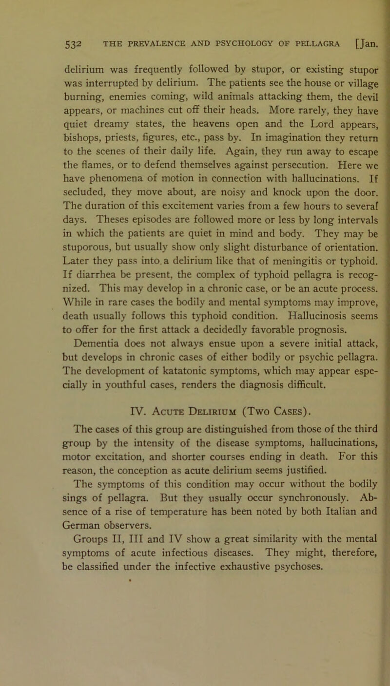 delirium was frequently followed by stupor, or existing stupor was interrupted by delirium. The patients see the house or village burning, enemies coming, wild animals attacking them, the devil appears, or machines cut off their heads. More rarely, they have quiet dreamy states, the heavens open and the Lord appears, bishops, priests, figures, etc., pass by. In imagination they return to the scenes of their daily life. Again, they run away to escape the flames, or to defend themselves against persecution. Here we have phenomena of motion in connection with hallucinations. If secluded, they move about, are noisy and knock upon the door. The duration of this excitement varies from a few hours to several days. Theses episodes are followed more or less by long intervals in which the patients are quiet in mind and body. They may be stuporous, but usually show only slight disturbance of orientation. Later they pass into, a delirium like that of meningitis or typhoid. If diarrhea be present, the complex of typhoid pellagra is recog- nized. This may develop in a chronic case, or be an acute process. While in rare cases the bodily and mental symptoms may improve, death usually follows this typhoid condition. Hallucinosis seems to offer for the first attack a decidedly favorable prognosis. Dementia does not always ensue upon a severe initial attack, but develops in chronic cases of either bodily or psychic pellagra. The development of katatonic symptoms, which may appear espe- cially in youthful cases, renders the diagnosis difficult. IV. Acute Delirium (Two Cases). The cases of this group are distinguished from those of the third group by the intensity of the disease symptoms, hallucinations, motor excitation, and shorter courses ending in death. For this reason, the conception as acute delirium seems justified. The symptoms of this condition may occur without the bodily sings of pellagra. But they usually occur synchronously. Ab- sence of a rise of temperature has been noted by both Italian and German observers. Groups II, III and IV show a great similarity with the mental symptoms of acute infectious diseases. They might, therefore, be classified under the infective exhaustive psychoses.