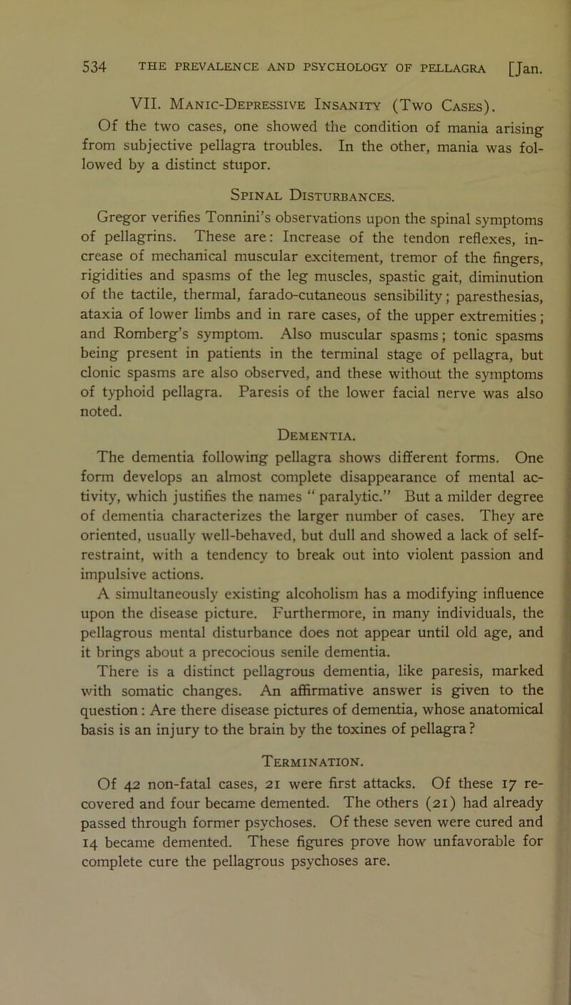 VII. Manic-Depressive Insanity (Two Cases). Of the two cases, one showed the condition of mania arising from subjective pellagra troubles. In the other, mania was fol- lowed by a distinct stupor. Spinal Disturbances. Gregor verifies Tonnini’s observations upon the spinal symptoms of pellagrins. These are: Increase of the tendon reflexes, in- crease of mechanical muscular excitement, tremor of the fingers, rigidities and spasms of the leg muscles, spastic gait, diminution of the tactile, thermal, farado-cutaneous sensibility; paresthesias, ataxia of lower limbs and in rare cases, of the upper extremities; and Romberg’s symptom. Also muscular spasms; tonic spasms being present in patients in the terminal stage of pellagra, but clonic spasms are also observed, and these without the symptoms of typhoid pellagra. Paresis of the lower facial nerve was also noted. Dementia. The dementia following pellagra shows different forms. One form develops an almost complete disappearance of mental ac- tivity, which justifies the names “ paralytic.” But a milder degree of dementia characterizes the larger number of cases. They are oriented, usually well-behaved, but dull and showed a lack of self- restraint, with a tendency to break out into violent passion and impulsive actions. A simultaneously existing alcoholism has a modifying influence upon the disease picture. Furthermore, in many individuals, the pellagrous mental disturbance does not appear until old age, and it brings about a precocious senile dementia. There is a distinct pellagrous dementia, like paresis, marked with somatic changes. An affirmative answer is given to the question: Are there disease pictures of dementia, whose anatomical basis is an injury to the brain by the toxines of pellagra? Termination. Of 42 non-fatal cases, 21 were first attacks. Of these 17 re- covered and four became demented. The others (21) had already passed through former psychoses. Of these seven were cured and 14 became demented. These figures prove how unfavorable for complete cure the pellagrous psychoses are.