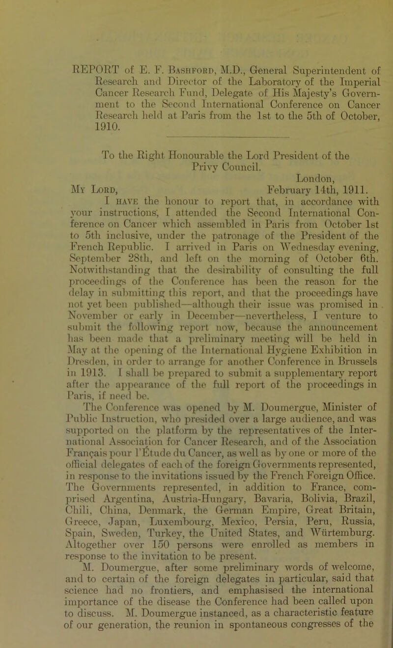 REPORT of E. F. Bashford, M.D., General Superintendent of Research and Director of the Laboratory of the Imperial Cancer Research Fund, Delegate of His Majesty’s Govern- ment to the Second International Conference on Cancer Research held at Paris from the 1st to the 5th of October, 1910. To the Right Honourable the Lord President of the Privy Council. London, My Lord, February 14th, 1911. I have the honour to report that, in accordance with your instructions', I attended the Second International Con- ference on Cancer which assembled in Paris from October 1st to 5th inclusive, under the patronage of the President of the French Republic. I arrived in Paris on Wednesday evening, September 28th, and left on the morning of October 6th. Notwithstanding that the desirability of consulting the full proceedings of the Conference has been the reason for the delay in submitting this report, and that the proceedings have not yet been published—although their issue was promised in November or early in December—nevertheless, I venture to submit the following report now, because the announcement lias been made that a preliminary meeting will be held in May at the opening of the International Hygiene Exhibition in Dresden, in order to arrange for another Conference in Brussels in 1913. I shall be prepared to submit a supplementary report after the appearance of the full report of the proceedings in Paris, if need be. The Conference was opened by M. Doumergue, Minister of Public Instruction, who presided over a large audience, and was supported on the platform by the representatives of the Inter- national Association for Cancer Research, and of the Association Fran^ais pour l’Etude du Cancer, as well as by one or more of the official delegates of each of the foreign Governments represented, in response to the invitations issued by the French Foreign Office. The Governments represented, in addition to France, com- prised Argentina, Austria-Hungary, Bavaria, Bolivia, Brazil, Chili, China, Denmark, the German Empire, Great Britain, Greece, Japan, Luxembourg, Mexico, Persia, Peru, Russia, Spain, Sweden, Turkey, the United States, and Wiirtemburg. Altogether over 150 persons were enrolled as members in response to the invitation to be present. M. Doumergue, after some preliminary words of welcome, and to certain of the foreign delegates in particular, said that science had no frontiers, and emphasised the international importance of the disease the Conference had been called upon to discuss, if. Doumergue instanced, as a characteristic feature of our generation, the reunion in spontaneous congresses of the