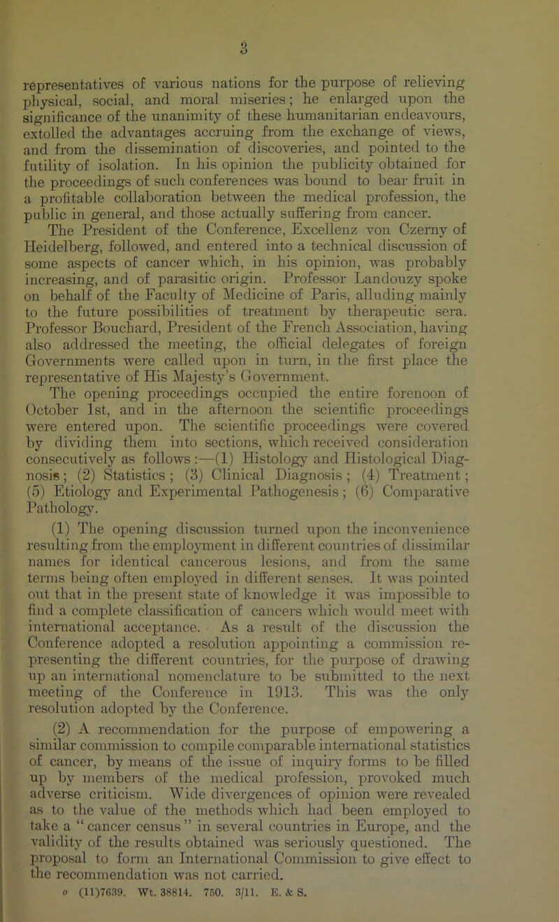 representatives of various nations for the purpose of relieving physical, social, and moral miseries; he enlarged upon the significance of the unanimity of these humanitarian endeavours, extolled the advantages accruing from the exchange of views, and from the dissemination of discoveries, and pointed to the futility of isolation. In his opinion the publicity obtained for the proceedings of such conferences was bound to bear fruit in a profitable collaboration between the medical profession, the public in general, and those actually suffering from cancer. The President of the Conference, Excellenz von Czerny of Heidelberg, followed, and entered into a technical discussion of some aspects of cancer which, in his opinion, was probably increasing, and of parasitic origin. Professor Landouzy spoke on behalf of the Faculty of Medicine of Paris, alluding mainly to the future possibilities of treatment by therapeutic sera. Professor Bouchard, President of the French Association, having also addressed the meeting, the official delegates of foreign Governments were called upon in turn, in the first place the representative of His Majesty’s Government. The opening proceedings occupied the entire forenoon of October 1st, and in the afternoon the scientific proceedings were entered upon. The scientific proceedings were covered by dividing them into sections, which received consideration consecutively as follows :—(1) Histology and Histological Diag- nosis ; (2) Statistics ; (3) Clinical Diagnosis ; (4) Treatment; (5) Etiology and Experimental Pathogenesis; (6) Comparative Pathology. (1) The opening discussion turned upon the inconvenience resulting from the employment in different countries of dissimilar names for identical cancerous lesions, and from the same terms being often employed in different senses. It was pointed out that in the present state of knowledge it was impossible to find a complete classification of cancers which would meet with international acceptance. As a result of the discussion the Conference adopted a resolution appointing a commission re- presenting the different countries, for the purpose of drawing up an international nomenclature to be submitted to the next meeting of the Conference in 1913. This was the only resolution adopted by the Conference. (2) A recommendation for the purpose of empowering a similar commission to compile comparable international statistics of cancer, by means of the issue of inquiry forms to be filled up by members of the medical profession, provoked much adverse criticism. Wide dfrergenees of opinion were revealed as to the value of the methods which had been employed to take a “cancer census” in several countries in Europe, and the validity of the results obtained was seriously questioned. The proposal to form an International Commission to give effect to the recommendation was not carried. o (11)7639. Wt. 38814. 760. 3/11. E. & S.