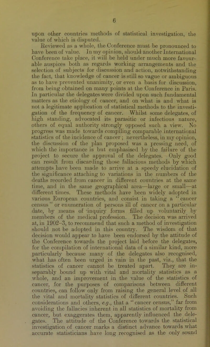 upon other countries methods of statistical investigation, the value of which is disputed. Reviewed as a whole, the Conference must be pronounced to have been of value. In my opinion, should another International Conference take place, it will be held under much more favour- able auspices both as regards working arrangements and the selection of subjects for discussion and action, notwithstanding the fact, that knowledge of cancer is still so vague or ambiguous as to have prevented unanimity, or even a basis for discussion, from being obtained on many points at the Conference in Paris. In particular the delegates were divided upon such fundamental matters as the etiology of cancer, and on what is and what is not a legitimate application of statistical methods to the investi- gation of the frequency of cancer. Whilst some delegates, of high standing, advocated its parasitic or infectious nature, others of equal authority strongly opposed such a view. No progress was made towards compiling comparable international statistics of the incidence of cancer ; nevertheless, in my opinion, the discussion of the plan proposed was a pressing need, of which the importance is but emphasised by the failure of the project to secure the approval of the delegates. Only good can residt from discarding those fallacious methods by which attempts have been made to arrive at a speedy elucidation of the significance attaching to variations in the numbers of the deaths recorded from cancer in different countries at the same time, and in the same geographical area—large or small—at different times. These methods have been widely adopted in various European countries, and consist in taking a “cancer census” or enumeration of persons ill of cancer on a particular date, by means of ‘inquiry forms filled up voluntarily by members of the medical profession. The decision was arrived at, in 1902-3, to recommend that such a method of investigation should not be adopted in this country. The wisdom of that decision would appear to have been endorsed by the attitude of the Conference towards the project laid before the delegates, for the compilation of international data of a similar kind, more particularly because many of the delegates also recognised, what has often been urged in vain in the past, viz., that the statistics of cancer cannot be treated apart. They are in- separably bound up with vital and mortality statistics as a whole, and an improvement in the value of the statistics of cancer, for the purposes of comparisons between different countries, can follow only from raising the general level of all the vital and mortality statistics of different countries. Such considerations and others, c.g., that a “cancer census,” far from avoiding the fallacies inherent in all statistics of mortality from cancer, but exaggerates them, apparently influenced the dele- gates. The attitude of the Conference towards the statistical investigation of cancer marks a distinct advance towards what accurate statisticians have long recognised as the only sound