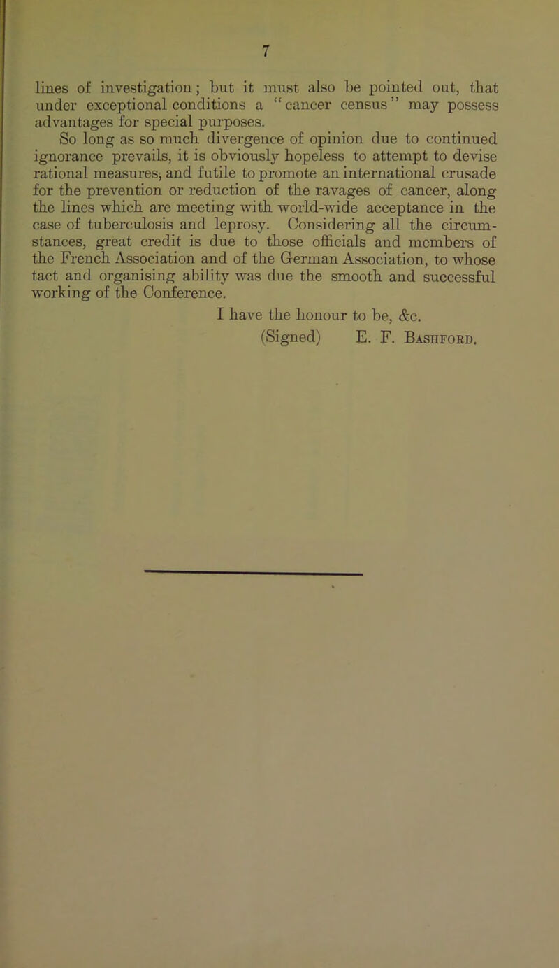 lines of investigation; but it must also be pointed out, tbat under exceptional conditions a “cancer census” may possess advantages for special purposes. So long as so much divergence of opinion due to continued ignorance prevails, it is obviously hopeless to attempt to devise rational measures; and futile to promote an international crusade for the prevention or reduction of the ravages of cancer, along the lines which are meeting with world-wide acceptance in the case of tuberculosis and leprosy. Considering all the circum- stances, great credit is due to those officials and members of the French Association and of the German Association, to whose tact and organising ability was due the smooth and successful working of the Conference. I have the honour to be, &c. (Signed) E. F. Bashford.