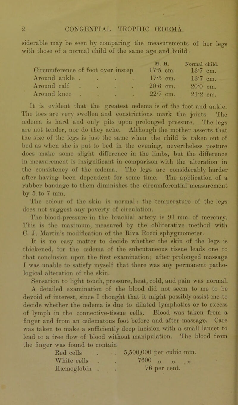 siderable may bo seen by comparing the measurements of her legs with those of a normal child of the same age and build : Circumference of foot over instep Around ankle . Around calf . Around knee . M. H. Normal child. 17*5 cm. 13'7 cm. 17*5 cm. 13*7 cm. 206 cm. 200 cm. 22-7 cm. 2P2 cm. It is evident that the greatest oedema is of the foot and ankle. The toes are very swollen and constrictions mark the joints. The oedema is hard and only pits upon prolonged pressure. The legs are not tender, nor do they ache. Although the mother asserts that the size of the legs is just the same when the child is taken out of bed as when she is put to bed in the evening, nevertheless posture does make some slight difference in the limbs, but the difference in measurement is insignificant in comparison with the alteration in the consistency of the oedema. The legs are considerably harder after having been dependent for some time. The application of a rubber bandage to them diminishes the circumferential measurement by 5 to 7 mm. The colour of the skin is normal : the temperature of the legs does not suggest any poverty of circulation. The blood-pressure in the brachial artery is 91 mm. of mercury. This is the maximum, measured by the obliterative method with C. J. Martin’s modification of the Riva Rocci sphygmometer. It is no easy matter to decide whether the skin of the legs is thickened, for the oedema of the subcutaneous tissue leads one to that conclusion upon the first examination; after prolonged massage I was unable to satisfy myself that there was any permanent jrntho- logical alteration of the skin. Sensation to light touch, pressure, heat, cold, and pain was normal. A detailed examination of the blood did not seem to me to be devoid of interest, since I thought that it might possibly assist me to decide whether the oedema is due to dilated lymphatics or to excess of lymph in the connective-tissue cells. Blood was taken from a finger and from an cedematous foot before and after massage. Care was taken to make a sufficiently deep incision with a small lancet to lead to a free flow of blood without manipulation. The blood from the finger was found to contain Red cells . . 5,500,000 per cubic mm. White cells . . 7600 „ „ „ Hiemoglobin . . 76 per cent.