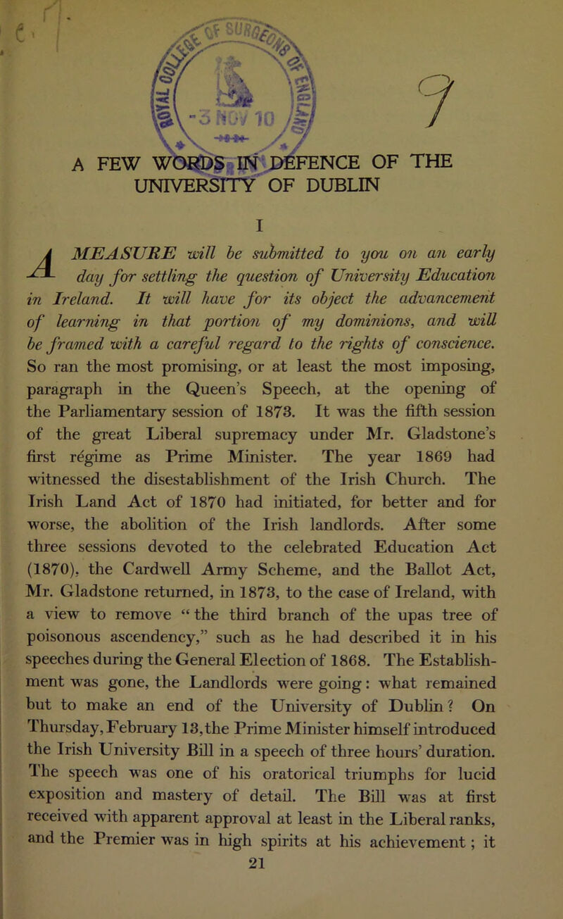 A A MEASURE will be submitted to you on an early day for settling the question of University Education in Ireland. It will have for its object the advancement of learning in that portion of my dominions, and will be framed with a careful regard to the rights of conscience. So ran the most promising, or at least the most imposing, paragraph in the Queen’s Speech, at the opening of the Parliamentary session of 1873. It was the fifth session of the great Liberal supremacy under Mr. Gladstone’s first regime as Prime Minister. The year 1869 had witnessed the disestablishment of the Irish Church. The Irish Land Act of 1870 had initiated, for better and for worse, the abolition of the Irish landlords. After some three sessions devoted to the celebrated Education Act (1870), the Cardwell Army Scheme, and the Ballot Act, Mr. Gladstone returned, in 1873, to the case of Ireland, with a view to remove “ the third branch of the upas tree of poisonous ascendency,” such as he had described it in his speeches during the General Election of 1868. The Establish- ment was gone, the Landlords were going: what remained but to make an end of the University of Dublin ? On Thursday, February 13,the Prime Minister himself introduced the Irish University Bill in a speech of three hours’ duration. The speech was one of his oratorical triumphs for lucid exposition and mastery of detail. The Bill was at first received with apparent approval at least in the Liberal ranks, and the Premier was in high spirits at his achievement; it