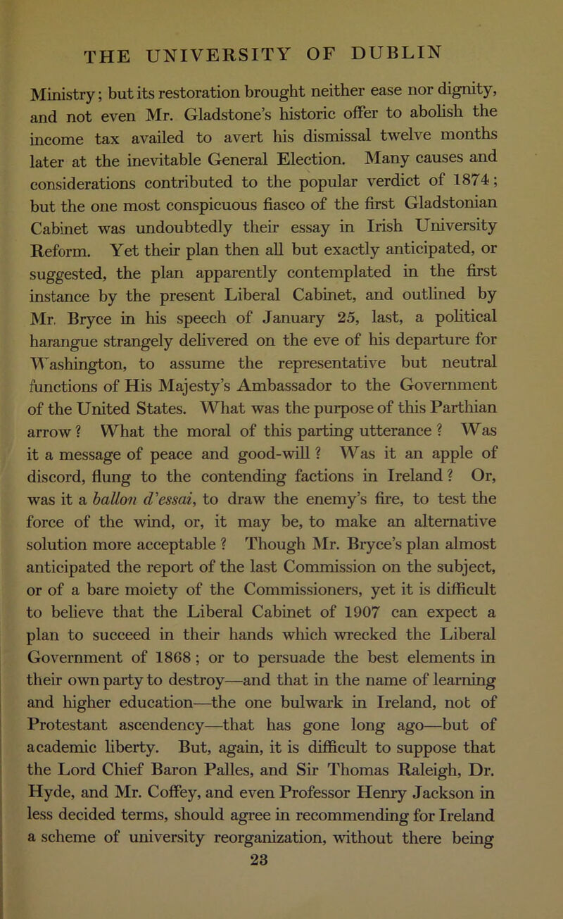 Ministry; but its restoration brought neither ease nor dignity, and not even Mr. Gladstone’s historic offer to abolish the income tax availed to avert his dismissal twelve months later at the inevitable General Election. Many causes and considerations contributed to the popular verdict of 1874; but the one most conspicuous fiasco of the first Gladstonian Cabinet was undoubtedly their essay in Irish University Reform. Yet their plan then all but exactly anticipated, or suggested, the plan apparently contemplated in the first instance by the present Liberal Cabinet, and outlined by Mr. Bryce in his speech of January 25, last, a political harangue strangely delivered on the eve of his departure for Washington, to assume the representative but neutral functions of His Majesty’s Ambassador to the Government of the United States. What was the purpose of this Parthian arrow? What the moral of this parting utterance ? Was it a message of peace and good-will ? Was it an apple of discord, flung to the contending factions in Ireland ? Or, was it a ballon d'essai, to draw the enemy’s fire, to test the force of the wind, or, it may be, to make an alternative solution more acceptable ? Though Mr. Biyce’s plan almost anticipated the report of the last Commission on the subject, or of a bare moiety of the Commissioners, yet it is difficult to believe that the Liberal Cabinet of 1907 can expect a plan to succeed in their hands which wrecked the Liberal Government of 1868; or to persuade the best elements in their own party to destroy—and that in the name of learning and higher education—the one bulwark in Ireland, not of Protestant ascendency—that has gone long ago—but of academic liberty. But, again, it is difficult to suppose that the Lord Chief Baron Palles, and Sir Thomas Raleigh, Dr. Hyde, and Mr. Coffey, and even Professor Henry Jackson in less decided terms, should agree in recommending for Ireland a scheme of university reorganization, without there being