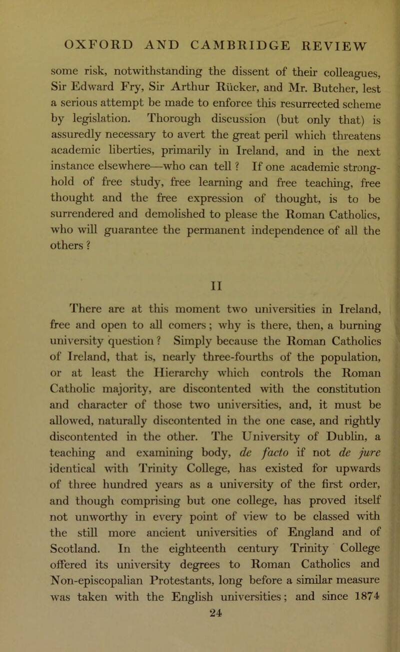 some risk, notwithstanding the dissent of their colleagues, Sir Edward Fry, Sir Arthur Rucker, and Mr. Butcher, lest a serious attempt be made to enforce tins resurrected scheme by legislation. Thorough discussion (but only that) is assuredly necessary to avert the great peril which threatens academic liberties, primarily in Ireland, and in the next instance elsewhere—who can tell ? If one academic strong- hold of free study, free learning and free teaching, free thought and the free expression of thought, is to be surrendered and demolished to please the Roman Catholics, who will guarantee the permanent independence of all the others ? II There are at this moment two universities in Ireland, free and open to all comers; why is there, then, a burning university question ? Simply because the Roman Catholics of Ireland, that is, nearly three-fourths of the population, or at least the Hierarchy which controls the Roman Catholic majority, are discontented with the constitution and character of those two universities, and, it must be allowed, naturally discontented in the one case, and rightly discontented in the other. The University of Dublin, a teaching and examining body, dc facto if not de jure identical with Trinity College, has existed for upwards of three hundred years as a university of the first order, and though comprising but one college, has proved itself not unworthy in every point of view to be classed with the still more ancient universities of England and of Scotland. In the eighteenth century Trinity College offered its university degrees to Roman Catholics and Non-episcopalian Protestants, long before a similar measure was taken with the English universities; and since 1874