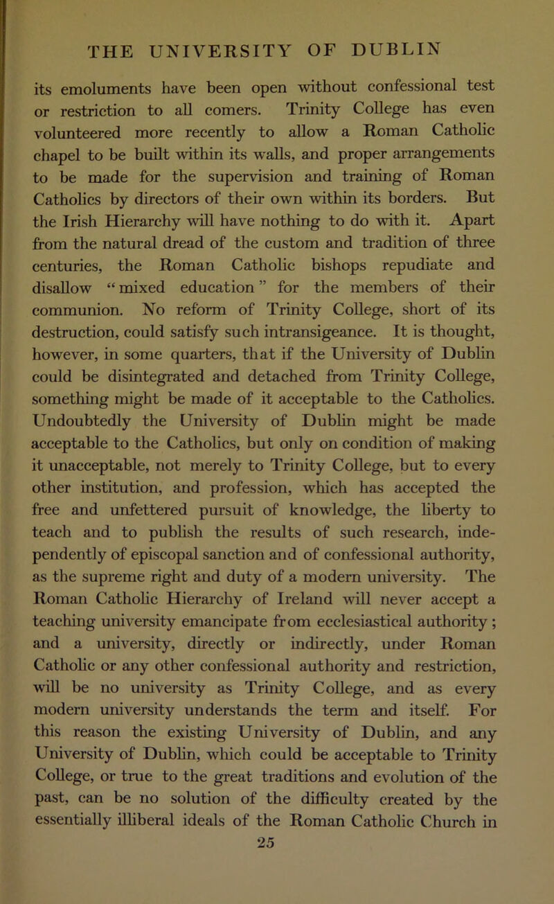 its emoluments have been open without confessional test or restriction to all comers. Trinity College has even volunteered more recently to allow a Roman Catholic chapel to be built within its walls, and proper arrangements to be made for the supervision and training of Roman Catholics by directors of their own within its borders. But the Irish Hierarchy will have nothing to do with it. Apart from the natural dread of the custom and tradition of three centuries, the Roman Catholic bishops repudiate and disallow “ mixed education ” for the members of their communion. No reform of Trinity College, short of its destruction, could satisfy such intransigeance. It is thought, however, in some quarters, that if the University of Dublin could be disintegrated and detached from Trinity College, something might be made of it acceptable to the Catholics. Undoubtedly the University of Dublin might be made acceptable to the Catholics, but only on condition of making it unacceptable, not merely to Trinity College, but to every other institution, and profession, which has accepted the free and unfettered pursuit of knowledge, the liberty to teach and to publish the results of such research, inde- pendently of episcopal sanction and of confessional authority, as the supreme right and duty of a modern university. The Roman Catholic Hierarchy of Ireland will never accept a teaching university emancipate from ecclesiastical authority ; and a university, directly or indirectly, under Roman Catholic or any other confessional authority and restriction, will be no university as Trinity College, and as every modern university understands the term and itself. For this reason the existing University of Dublin, and any University of Dublin, which could be acceptable to Trinity College, or true to the great traditions and evolution of the past, can be no solution of the difficulty created by the essentially illiberal ideals of the Roman Catholic Church in