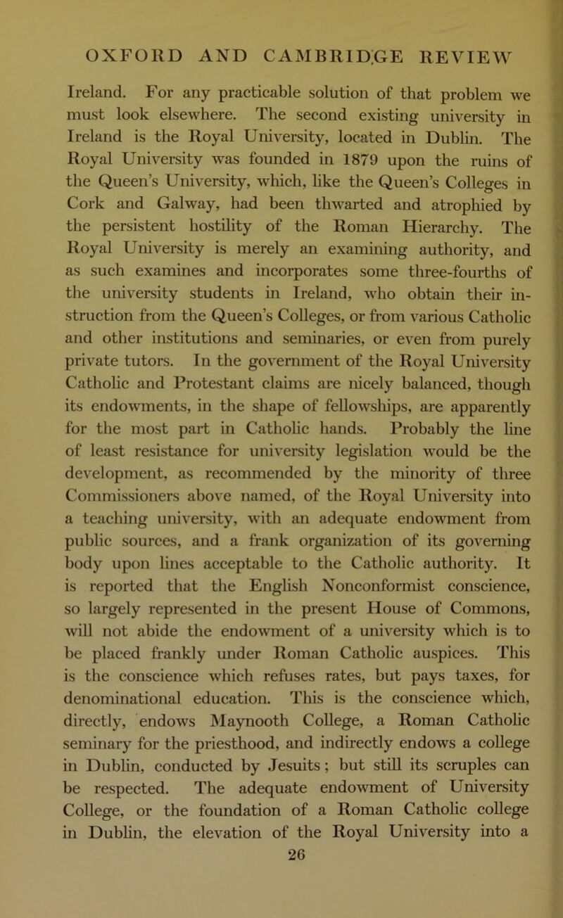 Ireland. For any practicable solution of that problem we must look elsewhere. The second existing university in Ireland is the Royal University, located in Dublin. The Royal University was founded in 1879 upon the ruins of the Queen's University, which, like the Queen’s Colleges in Cork and Galway, had been thwarted and atrophied by the persistent hostility of the Roman Hierarchy. The Royal University is merely an examining authority, and as such examines and incorporates some three-fourths of the university students in Ireland, who obtain their in- struction from the Queen's Colleges, or from various Catholic and other institutions and seminaries, or even from purely private tutors. In the government of the Royal University Catholic and Protestant claims are nicely balanced, though its endowments, in the shape of fellowships, are apparently for the most part in Catholic hands. Probably the line of least resistance for university legislation would be the development, as recommended by the minority of three Commissioners above named, of the Royal University into a teaching university, with an adequate endowment from public sources, and a frank organization of its governing body upon lines acceptable to the Catholic authority. It is reported that the English Nonconformist conscience, so largely represented in the present House of Commons, will not abide the endowment of a university which is to be placed frankly under Roman Catholic auspices. This is the conscience which refuses rates, but pays taxes, for denominational education. This is the conscience which, directly, endows Maynooth College, a Roman Catholic seminary for the priesthood, and indirectly endows a college in Dublin, conducted by Jesuits; but still its scruples can be respected. The adequate endowment of University College, or the foundation of a Roman Catholic college in Dublin, the elevation of the Royal University into a