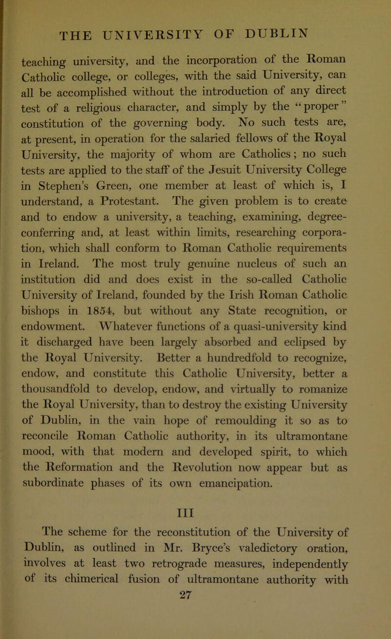 teaching university, and the incorporation of the Roman Catholic college, or colleges, with the said University, can all be accomplished without the introduction of any direct test of a religious character, and simply by the “proper” constitution of the governing body. No such tests are, at present, in operation for the salaried fellows of the Royal University, the majority of whom are Catholics; no such tests are applied to the staff of the Jesuit University College in Stephen’s Green, one member at least of which is, I understand, a Protestant. The given problem is to create and to endow a university, a teaching, examining, degree- conferring and, at least within limits, researching corpora- tion, which shall conform to Roman Catholic requirements in Ireland. The most truly genuine nucleus of such an institution did and does exist in the so-called Catholic University of Ireland, founded by the Irish Roman Catholic bishops in 1854, but without any State recognition, or endowment. Whatever functions of a quasi-university kind it discharged have been largely absorbed and eclipsed by the Royal University. Better a hundredfold to recognize, endow, and constitute this Catholic University, better a thousandfold to develop, endow, and virtually to romanize the Royal University, than to destroy the existing University of Dublin, in the vain hope of remoulding it so as to reconcile Roman Catholic authority, in its ultramontane mood, with that modern and developed spirit, to which the Reformation and the Revolution now appear but as subordinate phases of its own emancipation. Ill The scheme for the reconstitution of the University of Dublin, as outlined in Mr. Bryce’s valedictory oration, involves at least two retrograde measures, independently of its chimerical fusion of ultramontane authority with