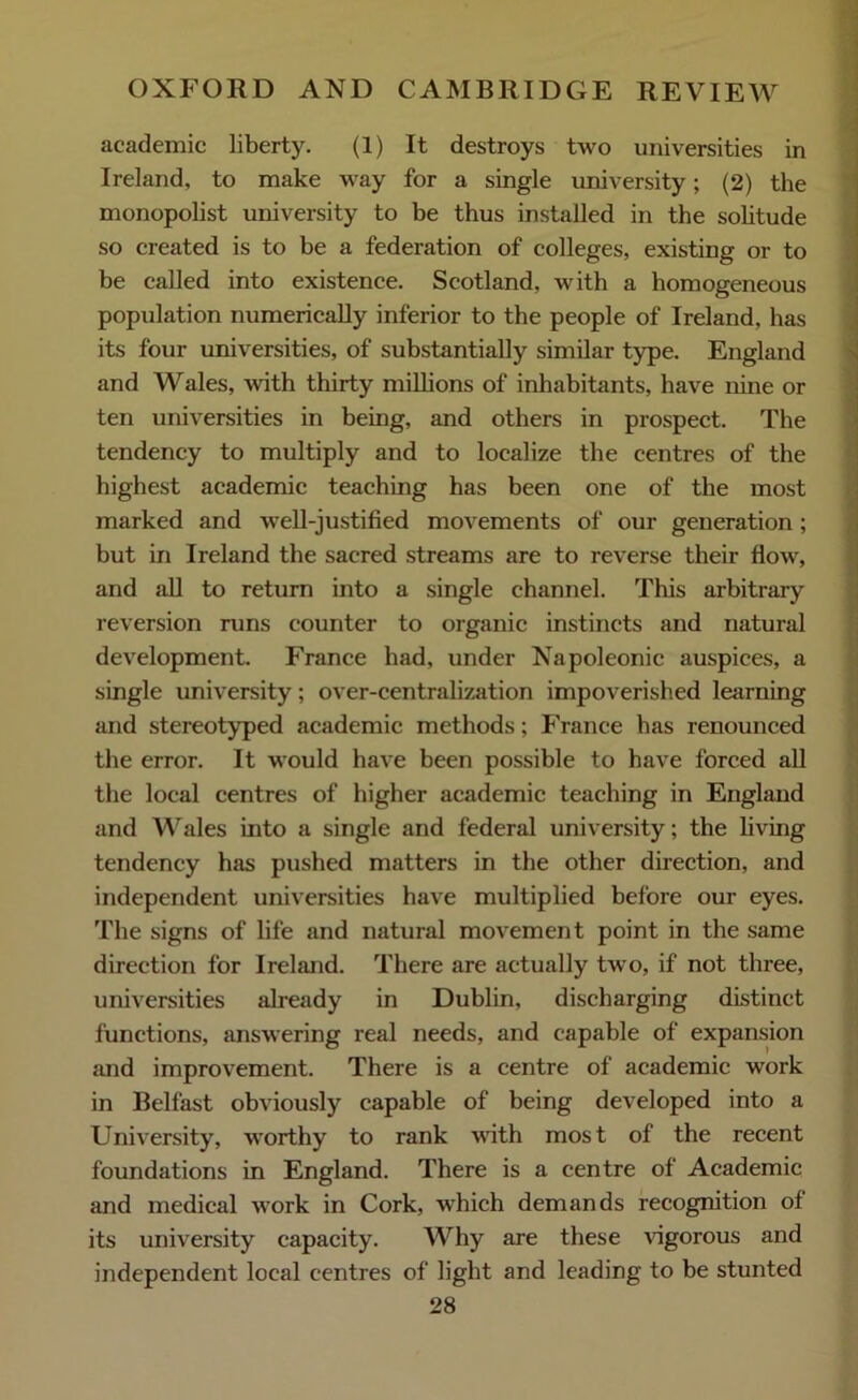 academic liberty. (1) It destroys two universities in Ireland, to make way for a single university; (2) the monopolist university to be thus installed in the solitude so created is to be a federation of colleges, existing or to be called into existence. Scotland, with a homogeneous population numerically inferior to the people of Ireland, has its four universities, of substantially similar type. England and Wales, with thirty millions of inhabitants, have nine or ten universities in being, and others in prospect. The tendency to multiply and to localize the centres of the highest academic teaching has been one of the most marked and well-justified movements of our generation; but in Ireland the sacred streams are to reverse their flow, and all to return into a single channel. This arbitrary reversion runs counter to organic instincts and natural development. France had, under Napoleonic auspices, a single university; over-centralization impoverished learning and stereotyped academic methods; France has renounced the error. It would have been possible to have forced all the local centres of higher academic teaching in England and Wales into a single and federal university; the living tendency has pushed matters in the other direction, and independent universities have multiplied before our eyes. The signs of life and natural movement point in the same direction for Ireland. There are actually two, if not three, universities already in Dublin, discharging distinct functions, answering real needs, and capable of expansion and improvement. There is a centre of academic work in Belfast obviously capable of being developed into a University, worthy to rank with most of the recent foundations in England. There is a centre of Academic and medical work in Cork, which demands recognition of its university capacity. Why are these vigorous and independent local centres of light and leading to be stunted