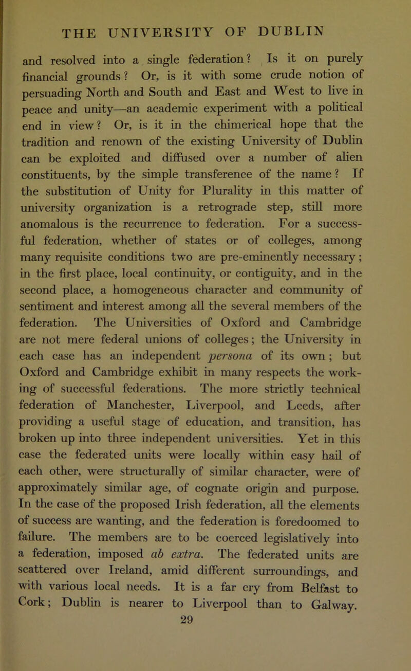 and resolved into a single federation? Is it on purely financial grounds ? Or, is it with some crude notion of persuading North and South and East and West to live in peace and unity—an academic experiment with a political end in view? Or, is it in the chimerical hope that the tradition and renown of the existing University of Dublin can be exploited and diffused over a number of alien constituents, by the simple transference of the name ? If the substitution of Unity for Plurality in this matter of university organization is a retrograde step, still more anomalous is the recurrence to federation. For a success- ful federation, whether of states or of colleges, among many requisite conditions two are pre-eminently necessary; in the first place, local continuity, or contiguity, and in the second place, a homogeneous character and community of sentiment and interest among all the several members of the federation. The Universities of Oxford and Cambridge are not mere federal unions of colleges; the University in each case has an independent persona of its own; but Oxford and Cambridge exhibit in many respects the work- ing of successful federations. The more strictly technical federation of Manchester, Liverpool, and Leeds, after providing a useful stage of education, and transition, has broken up into three independent universities. Yet in this case the federated units were locally within easy hail of each other, were structurally of similar character, were of approximately similar age, of cognate origin and purpose. In the case of the proposed Irish federation, all the elements of success are wanting, and the federation is foredoomed to failure. The members are to be coerced legislatively into a federation, imposed ab extra. The federated units are scattered over Ireland, amid different surroundings, and with various local needs. It is a far cry from Belfast to Cork; Dublin is nearer to Liverpool than to Galway.