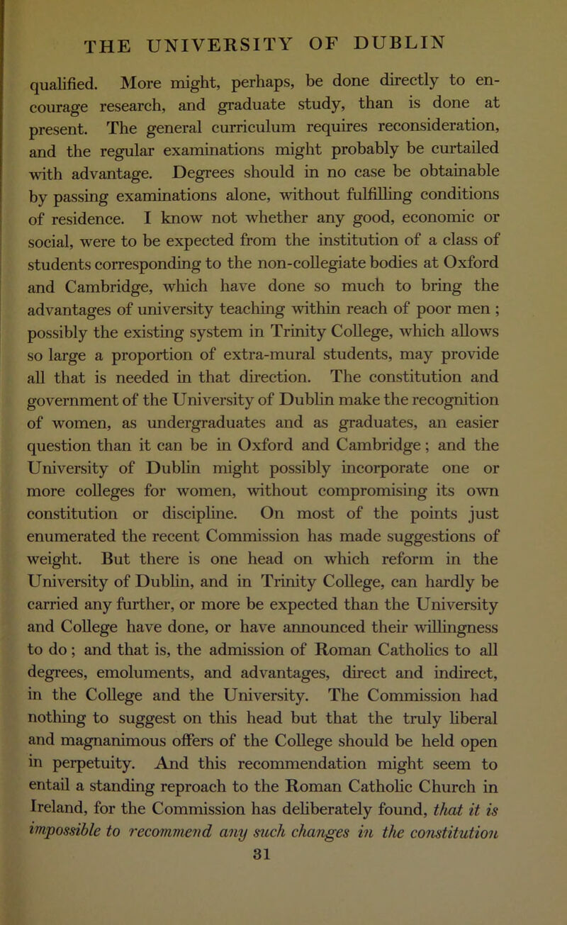 qualified. More might, perhaps, be done directly to en- courage research, and graduate study, than is done at present. The general curriculum requires reconsideration, and the regular examinations might probably be curtailed with advantage. Degrees should in no case be obtainable by passing examinations alone, without fulfilling conditions of residence. I know not whether any good, economic or social, were to be expected from the institution of a class of students corresponding to the non-collegiate bodies at Oxford and Cambridge, which have done so much to bring the advantages of university teaching within reach of poor men ; possibly the existing system in Trinity College, which allows so large a proportion of extra-mural students, may provide all that is needed in that direction. The constitution and government of the University of Dublin make the recognition of women, as undergraduates and as graduates, an easier question than it can be in Oxford and Cambridge; and the University of Dublin might possibly incorporate one or more colleges for women, without compromising its own constitution or discipline. On most of the points just enumerated the recent Commission has made suggestions of weight. But there is one head on which reform in the University of Dublin, and in Trinity College, can hardly be carried any further, or more be expected than the University and College have done, or have announced their willingness to do ; and that is, the admission of Roman Catholics to all degrees, emoluments, and advantages, direct and indirect, in the College and the University. The Commission had nothing to suggest on this head but that the truly liberal and magnanimous offers of the College should be held open in perpetuity. And this recommendation might seem to entail a standing reproach to the Roman Catholic Church in Ireland, for the Commission has deliberately found, that it is impossible to recommend any such changes in the constitution