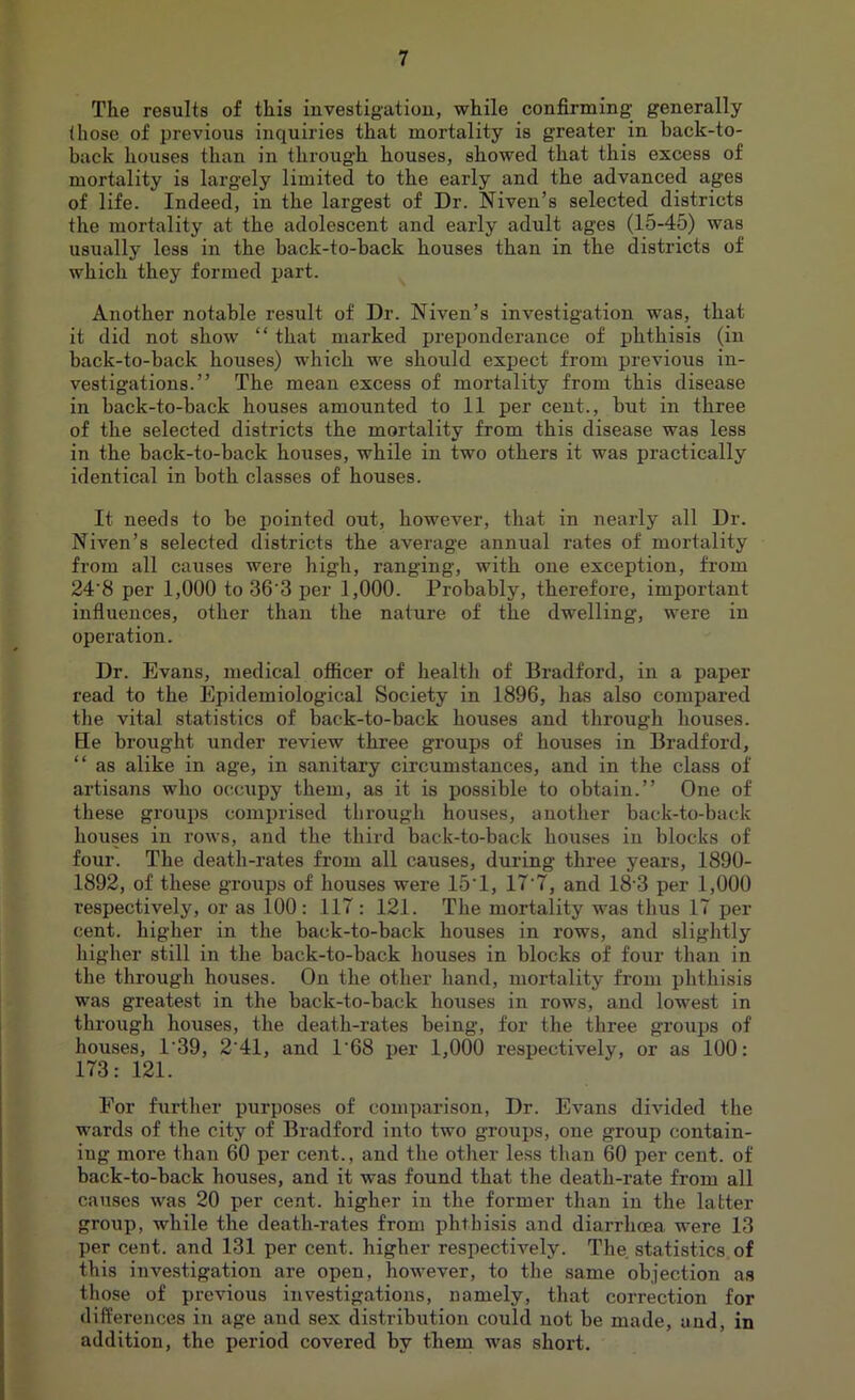 The results of this investigation, while confirming generally those of previous inquiries that mortality is greater in back-to- back houses than in through houses, showed that this excess of mortality is largely limited to the early and the advanced ages of life. Indeed, in the largest of Dr. Niven’s selected districts the mortality at the adolescent and early adult ages (15-45) was usually less in the back-to-back houses than in the districts of which they formed part. Another notable result of Dr. Niven’s investigation was, that it did not show “ that marked preponderance of phthisis (in back-to-back houses) which we should expect from previous in- vestigations.” The mean excess of mortality from this disease in back-to-back houses amounted to 11 per cent., but in three of the selected districts the mortality from this disease was less in the back-to-back houses, while in two others it was practically identical in both classes of houses. It needs to be pointed out, however, that in nearly all Dr. Niven’s selected districts the average annual rates of mortality from all causes were high, ranging, with one exception, from 24'8 per 1,000 to 36'3 per 1,000. Probably, therefore, important influences, other than the nature of the dwelling, were in operation. Dr. Evans, medical officer of health of Bradford, in a paper read to the Epidemiological Society in 1896, has also compared the vital statistics of back-to-back houses and through houses. He brought under review three groups of houses in Bradford, “ as alike in age, in sanitary circumstances, and in the class of artisans who occupy them, as it is possible to obtain.” One of these groups comprised through houses, another back-to-back houses in rows, and the third back-to-back houses in blocks of four. The death-rates from all causes, during three years, 1890- 1892, of these groups of houses were 15*1, 17'7, and 18-3 per 1,000 respectively, or as 100: 117 : 121. The mortality was thus 17 per cent, higher in the back-to-back houses in rows, and slightly higher still in the back-to-back bouses in blocks of four than in the through houses. On the other hand, mortality from phthisis was greatest in the back-to-back houses in rows, and lowest in through houses, the death-rates being, for the three groups of houses, 1’39, 2*41, and 1*68 per 1,000 respectively, or as 100: 173: 121. For further purposes of comparison, Dr. Evans divided the wards of the city of Bradford into two groups, one group contain- ing more than 60 per cent., and the other less than 60 per cent, of back-to-back houses, and it was found that the death-rate from all causes was 20 per cent, higher in the former than in the latter group, while the death-rates from phthisis and diarrhoea were 13 per cent, and 131 per cent, higher respectively. The. statistics of this investigation are open, however, to the same objection as those of previous investigations, namely, that correction for differences in age and sex distribution could not be made, and, in addition, the period covered by them was short.