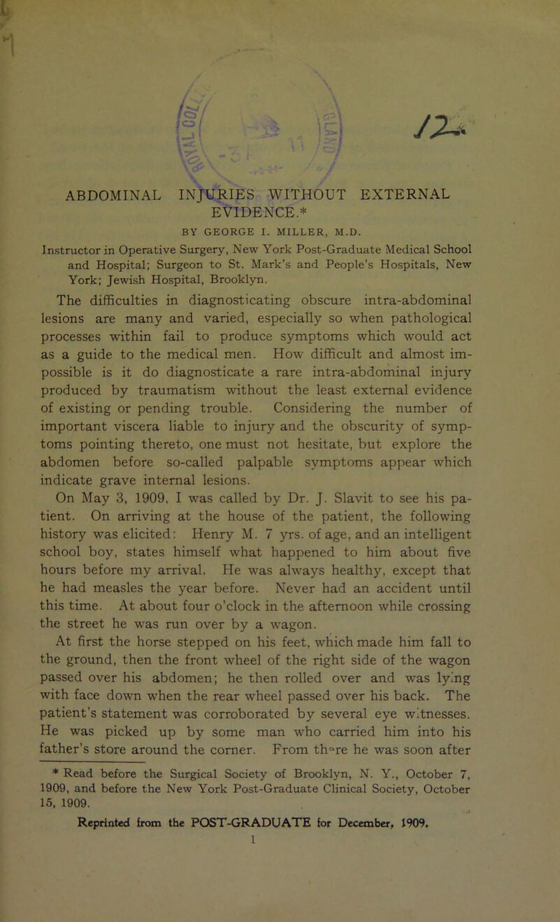 ABDOMINAL INJURIES WITHOUT EXTERNAL EVIDENCE.* BY GEORGE I. MILLER, M.D. Instructor in Operative Surgery, New York Post-Graduate Medical School and Hospital; Surgeon to St. Mark’s and People’s Hospitals, New York; Jewish Hospital, Brooklyn. The difficulties in diagnosticating obscure intra-abdominal lesions are many and varied, especially so when pathological processes within fail to produce symptoms which would act as a guide to the medical men. How difficult and almost im- possible is it do diagnosticate a rare intra-abdominal injury produced by traumatism without the least external evidence of existing or pending trouble. Considering the number of important viscera liable to injury and the obscurity of symp- toms pointing thereto, one must not hesitate, but explore the abdomen before so-called palpable symptoms appear which indicate grave internal lesions. On May 3, 1909, I was called by Dr. J. Slavit to see his pa- tient. On arriving at the house of the patient, the following history was elicited: Henry M. 7 yrs. of age, and an intelligent school boy, states himself what happened to him about five hours before my arrival. He was always healthy, except that he had measles the year before. Never had an accident until this time. At about four o’clock in the afternoon while crossing the street he was run over by a wagon. At first the horse stepped on his feet, which made him fall to the ground, then the front wheel of the right side of the wagon passed over his abdomen; he then rolled over and was lying with face down when the rear wheel passed over his back. The patient’s statement was corroborated by several eye witnesses. He was picked up by some man who carried him into his father’s store around the corner. From thore he was soon after * Read before the Surgical Society of Brooklyn, N. Y., October 7, 1909, and before the New York Post-Graduate Clinical Society, October 15, 1909. •J Reprinted from the POST-GRADUATE for December, 1909.