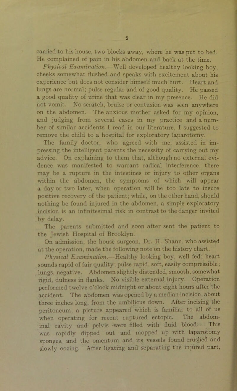 carried to his house, two blocks away, where he was put to bed. He complained of pain in his abdomen and back at the time. Physical Examination.—Well developed healthy looking boy, cheeks somewdiat flushed and speaks with excitement about his experience but does not consider himself much hurt. Heart and lungs are normal; pulse regular and of good quality. He passed a good quality of urine that wras clear in my presence. He did not vomit. No scratch, bruise or contusion was seen anywhere on the abdomen. The anxious mother asked for my opinion, and judging from several cases in my practice and a num- ber of similar accidents I read in our literature, I suggested to remove the child to a hospital for exploratory laparotomy. The family doctor, who agreed with me, assisted in im- pressing the intelligent parents the necessity of carrying out my advice. On explaining to them that, although no external evi- dence was manifested to warrant radical interference, there may be a rupture in the intestines or injury to other organs within the abdomen, the symptoms of which will appear a day or two later, when operation will be too late to insure positive recovery of the patient; while, on the other hand, should nothing be found injured in the abdomen, a simple exploratory incision is an infinitesimal risk in contrast to the danger invited by delay. The parents submitted and soon after sent the patient to the Jewish Hospital of Brooklyn. On admission, the house surgeon, Dr. H. Shann, who assisted at the operation, made the following note on the history chart. Physical Examination.—Healthy looking boy, w'ell fed; heart sounds rapid of fair quality; pulse rapid, soft, easily compressible; lungs, negative. Abdomen slightly distended, smooth, somewhat rigid, dulness in flanks. No visible external injury. Operation performed twelve o’clock midnight or about eight hours after the accident. The abdomen was opened by a median incision, about three inches long, from the umbilicus down. After incising the peritoneum, a picture appeared which is familiar to all of us when operating for recent ruptured ectopic. The abdom- inal cavity and pelvis 'Wrere filled with fluid blood. This was rapidly dipped out and mopped up with laparotomy sponges, and the omentum and its vessels found crushed and slowly oozing. After ligating and separating the injured part,