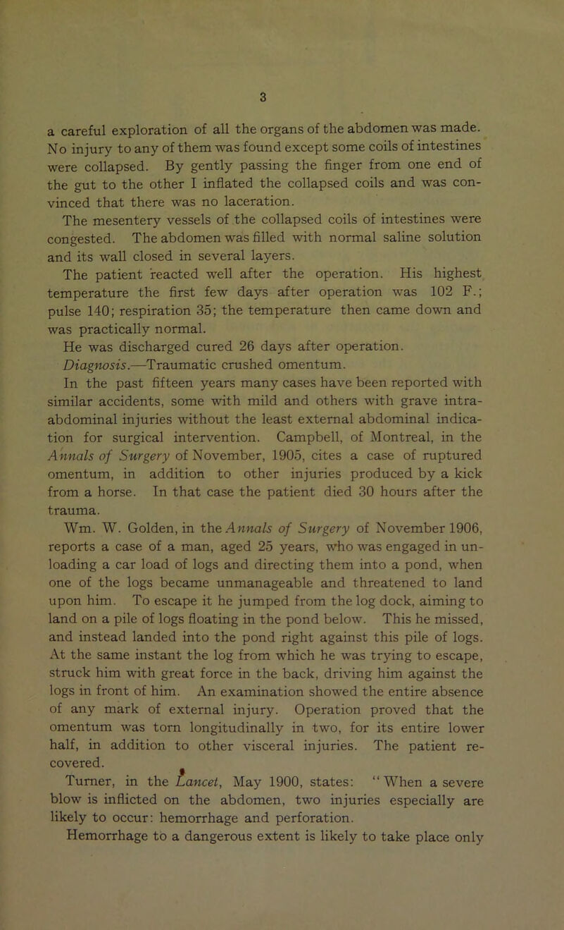a careful exploration of all the organs of the abdomen was made. No injury to any of them was found except some coils of intestines were collapsed. By gently passing the finger from one end of the gut to the other I inflated the collapsed coils and was con- vinced that there was no laceration. The mesentery vessels of the collapsed coils of intestines were congested. The abdomen was filled with normal saline solution and its wall closed in several layers. The patient reacted well after the operation. His highest temperature the first few days after operation was 102 F.; pulse 140; respiration 35; the temperature then came down and was practically normal. He was discharged cured 26 days after operation. Diagnosis.—Traumatic crushed omentum. In the past fifteen years many cases have been reported with similar accidents, some with mild and others with grave intra- abdominal injuries without the least external abdominal indica- tion for surgical intervention. Campbell, of Montreal, in the Annals of Surgery of November, 1905, cites a case of ruptured omentum, in addition to other injuries produced by a kick from a horse. In that case the patient died 30 hours after the trauma. Wm. W. Golden, in the Annals of Surgery of November 1906, reports a case of a man, aged 25 years, who was engaged in un- loading a car load of logs and directing them into a pond, when one of the logs became unmanageable and threatened to land upon him. To escape it he jumped from the log dock, aiming to land on a pile of logs floating in the pond below. This he missed, and instead landed into the pond right against this pile of logs. At the same instant the log from which he was trying to escape, struck him with great force in the back, driving him against the logs in front of him. An examination showed the entire absence of any mark of external injury. Operation proved that the omentum was torn longitudinally in two, for its entire lower half, in addition to other visceral injuries. The patient re- covered. Turner, in the Lancet, May 1900, states: “When a severe blow is inflicted on the abdomen, two injuries especially are likely to occur: hemorrhage and perforation. Hemorrhage to a dangerous extent is likely to take place only