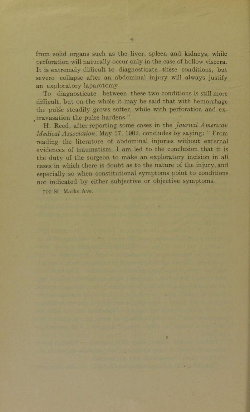from solid organs such as the liver, spleen and kidneys, while perforation will naturally occur only in the case of hollow viscera. It is extremely difficult to diagnosticate these conditions, but severe collapse after an abdominal injury will always justify an exploratory laparotomy. To diagnosticate between these two conditions is still more difficult, but on the whole it may be said that with hemorrhage the pulse steadily grows softer, while with perforation and ex- travasation the pulse hardens.” H. Reed, after reporting some cases in the Journal American Medical Association, May 17, 1902, concludes by saying: “ From reading the literature of abdominal injuries without external evidences of traumatism, I am led to the conclusion that it is the duty of the surgeon to make an exploratory incision in all cases in which there is doubt as to the nature of the injury, and especially so when constitutional symptoms point to conditions not indicated by either subjective or objective symptoms. 7(H) St Marks Ave. «