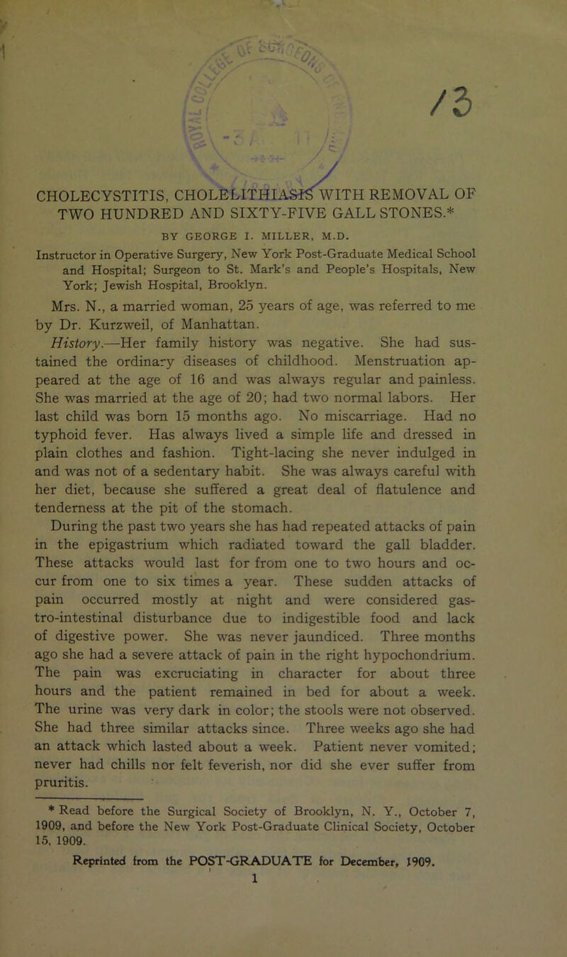 y 0/ /l [ASf^wr CHOLECYSTITIS, CHOLELITHIASIS WITH REMOVAL OF TWO HUNDRED AND SIXTY-FIVE GALL STONES.* BY GEORGE I. MILLER, M.D. Instructor in Operative Surgery, New York Post-Graduate Medical School and Hospital; Surgeon to St. Mark’s and People’s Hospitals, New York; Jewish Hospital, Brooklyn. Mrs. N., a married woman, 25 years of age, was referred to me by Dr. Kurzweil, of Manhattan. History.—Her family history was negative. She had sus- tained the ordinary diseases of childhood. Menstruation ap- peared at the age of 16 and was always regular and painless. She was married at the age of 20; had two normal labors. Her last child was born 15 months ago. No miscarriage. Had no typhoid fever. Has always lived a simple life and dressed in plain clothes and fashion. Tight-lacing she never indulged in and was not of a sedentary habit. She was always careful with her diet, because she suffered a great deal of flatulence and tenderness at the pit of the stomach. During the past two years she has had repeated attacks of pain in the epigastrium which radiated toward the gall bladder. These attacks would last for from one to two hours and oc- cur from one to six times a year. These sudden attacks of pain occurred mostly at night and were considered gas- tro-intestinal disturbance due to indigestible food and lack of digestive power. She was never jaundiced. Three months ago she had a severe attack of pain in the right hypochondrium. The pain was excruciating in character for about three hours and the patient remained in bed for about a week. The urine was very dark in color; the stools were not observed. She had three similar attacks since. Three weeks ago she had an attack which lasted about a week. Patient never vomited; never had chills nor felt feverish, nor did she ever suffer from pruritis. * Read before the Surgical Society of Brooklyn, N. Y., October 7, 1909, and before the New York Post-Graduate Clinical Society, October 15. 1909. Reprinted from the POST-GRADUATE for December, 1909.