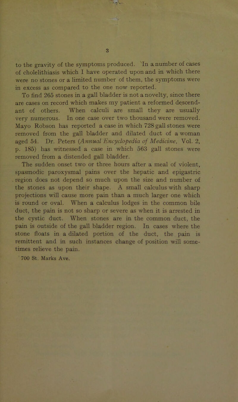 to the gravity of the symptoms produced. In a number of cases of cholelithiasis which I have operated upon and in which there were no stones or a limited number of them, the symptoms were in excess as compared to the one now reported. To find 265 stones in a gall bladder is not a novelty, since there are cases on record which makes my patient a reformed descend- ant of others. When calculi are small they are usually very numerous. In one case over two thousand were removed. Mayo Robson has reported a case in which 728 gall stones were removed from the gall bladder and dilated duct of a woman aged 54. Dr. Peters (Annual Encyclopedia of Medicine, Vol. 2, p. 185) has witnessed a case in which 563 gall stones were removed from a distended gall bladder. The sudden onset two or three hours after a meal of violent, spasmodic paroxysmal pains over the hepatic and epigastric region does not depend so much upon the size and number of the stones as upon their shape. A small calculus with sharp projections will cause more pain than a much larger one which is round or oval. When a calculus lodges in the common bile duct, the pain is not so sharp or severe as when it is arrested in the cystic duct. When stones are in the common duct, the pain is outside of the gall bladder region. In cases where the stone floats in a dilated portion of the duct, the pain is remittent and in such instances change of position will some- times relieve the pain. 700 St. Marks Ave.