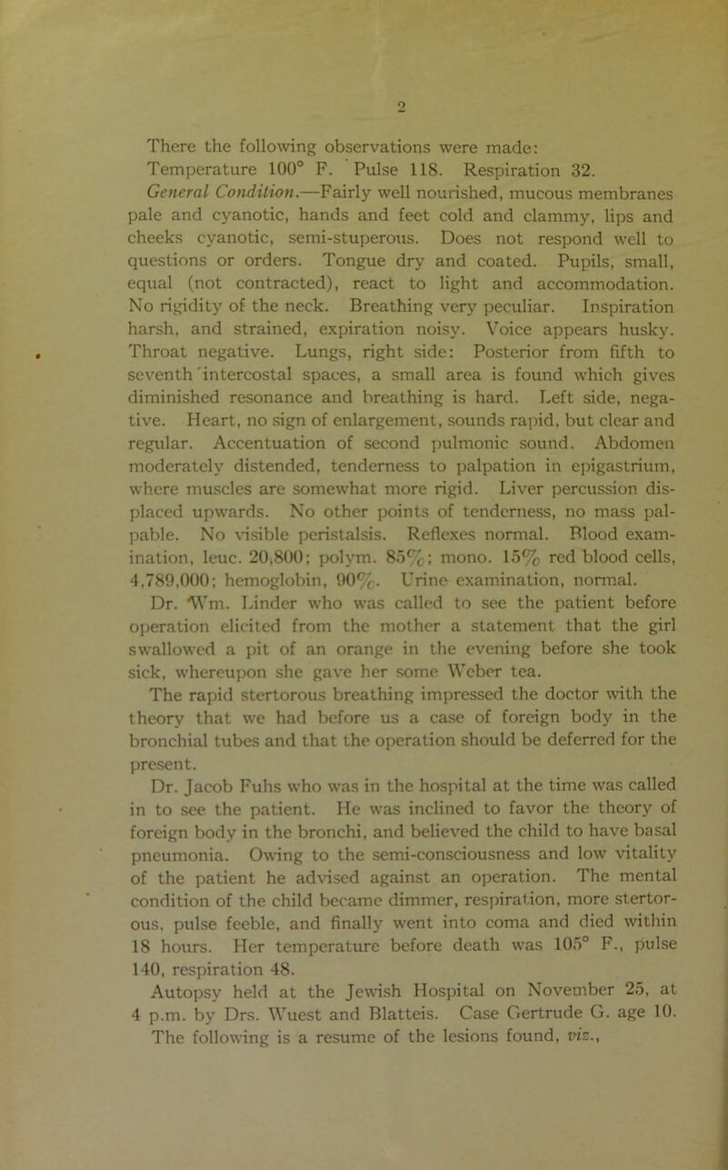 There the following observations were made: Temperature 100° F. Pulse 118. Respiration 32. General Condition.—Fairly well nourished, mucous membranes pale and cyanotic, hands and feet cold and clammy, lips and cheeks cyanotic, semi-stuperoxis. Does not respond well to questions or orders. Tongue dry and coated. Pupils, small, equal (not contracted), react to light and accommodation. No rigidity of the neck. Breathing very peculiar. Inspiration harsh, and strained, expiration noisy. Voice appears husky. Throat negative. Lungs, right side: Posterior from fifth to seventh'intercostal spaces, a small area is found which gives diminished resonance and breathing is hard. Left side, nega- tive. Heart, no sign of enlargement, sounds rapid, but clear and regular. Accentuation of second pulmonic sound. Abdomen moderately distended, tenderness to palpation in epigastrium, where muscles are somewhat more rigid. Liver percussion dis- placed upwards. No other points of tenderness, no mass pal- pable. No \nsible peristalsis. Reflexes nonnal. Blood exam- ination, leuc. 20,800; polym. 85%; mono. 15% red blood cells, 4,789,000; hemoglobin, 90%. Urine examination, normal. Dr. Wm. Linder who was called to see the patient before operation elicited from the mother a statement that the girl swallowed a pit of an orange in the evening before she took sick, w'hercupon she gave her some Weber tea. The rapid stertorous breathing impressed the doctor mth the theory that we had before us a case of foreign body in the bronchial tubes and that the operation should be deferred for the present. Dr. Jacob Fuhs w’ho was in the hospital at the time was called in to see the patient. He w'as inclined to favor the theory of foreign body in the bronchi, and believed the child to have basal pneumonia. Owing to the semi-consciousness and low vitality of the patient he advised against an operation. The mental condition of the child became dimmer, respiration, more stertor- ous. pulse feeble, and finally went into coma and died within 18 hours. Her temperature before death was 105° F., pulse 140, respiration 48. Autopsy held at the Jewish Hospital on November 25, at 4 p.m. by Drs. Wuest and Blatteis. Case Gertrude G. age 10. The following is a resume of the lesions found, viz.,