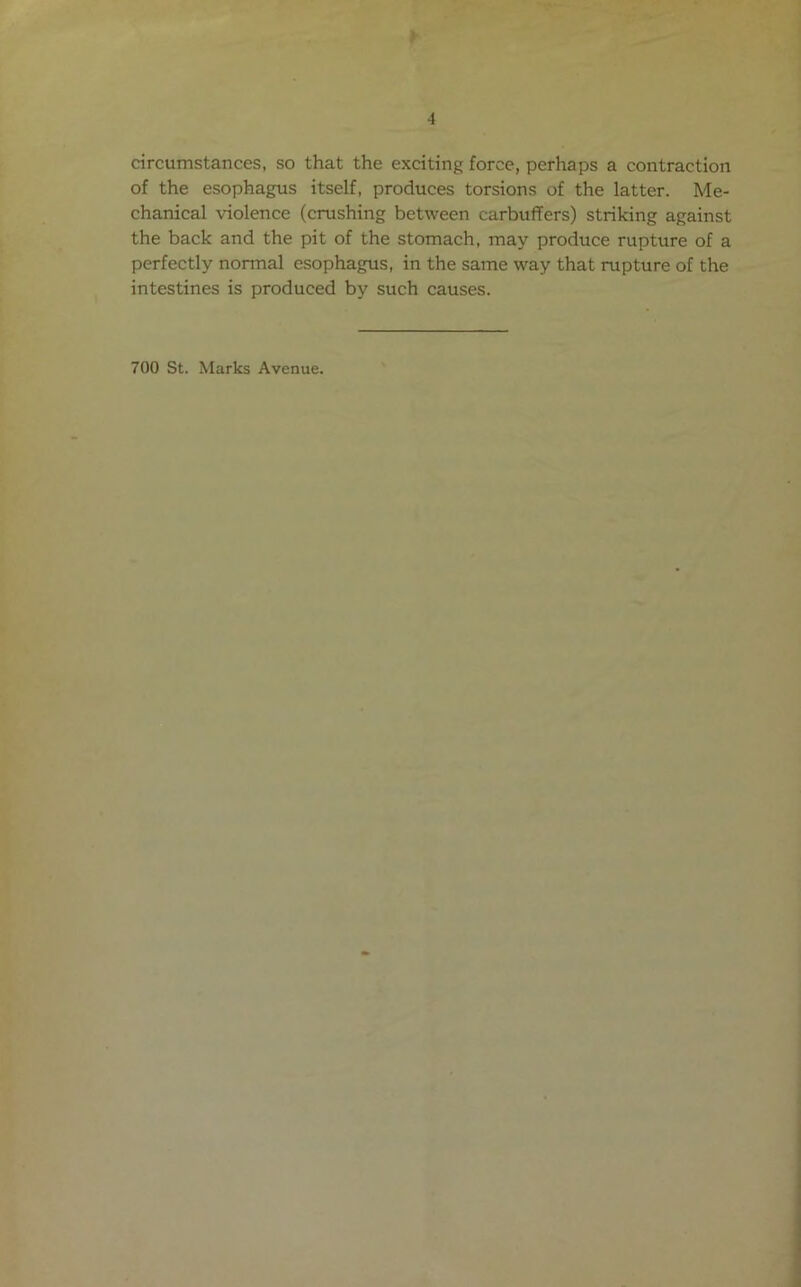 > 4 circumstances, so that the exciting force, perhaps a contraction of the esophagus itself, produces torsions of the latter. Me- chanical violence (crushing between carbuffers) striking against the back and the pit of the stomach, may produce rupture of a perfectly normal esophagus, in the same way that rupture of the intestines is produced by such causes. 700 St. Marks Avenue.