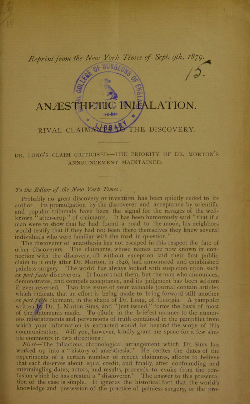 Reprint from the New York Times of Sept, gth, i8jg. A RIVAL CLAI THE DISCOVERY. DR. LONG’S CLAIM CRITICISED—THE PRIORITY OF DR. MORTON’S ANNOUNCEMENT MAINTAINED. To the Editor of the New York Times : Probably no great discovery or invention has been quietly ceded to its author. Its promulgation by the discoverer and acceptance by scientific and popular tribunals have been the signal for the ravages of the well- known “ after-crop ” of claimants. It has been humorously said “ that if a man were to show that he had found a road to the moon, his neighbors would testify that if they had not been there themselves they knew several individuals who were familiar with the road in question. The discoverer of anaesthesia has not escaped in this respect the fate of other discoverers. The claimants, whose names are now known in con- nection with the discovery, all without exception laid their first public claim to it only after Dr. Morton, in 1846, had announced and established painless surgery. The world has always looked with suspicion upon such ex post facto discoverers It honors not them, but the man who announces, demonstrates, and compels acceptance, and its judgment has been seldom if ever reversed. Two late issues of your valuable journal contain articles which indicate that an effort is being made to bring forward still another ex post facto claimant, in the shape of Dr. Long, of Georgia. A pamphlet written .fey Dr. J. Marion Sims, and “just issued,” forms the basis of most of the statements made. To allude in the briefest manner to the numer- ous misstatements and perversions of truth contained in the pamphlet from which your information is extracted would be beyond the scope of this communication. Will you, however, kindly grant me space for a few sim- ple comments in two directions : First—The fallacious chronological arrangement which Dr. Sims has worked up into a “ history of anaesthesia.” He recites the dates of the experiments of a certain number of recent claimants, affects to believe that each deserves about equal credit, and finally, after confounding and intermingling dates, actors, and results, proceeds to evoke from the con- fusion which he has created a “ discoverer.” The answer to this presenta- tion of the case is simple. It ignores the historical fact that the world’s knowledge and possession of the practice of painless surgery, or the pro-