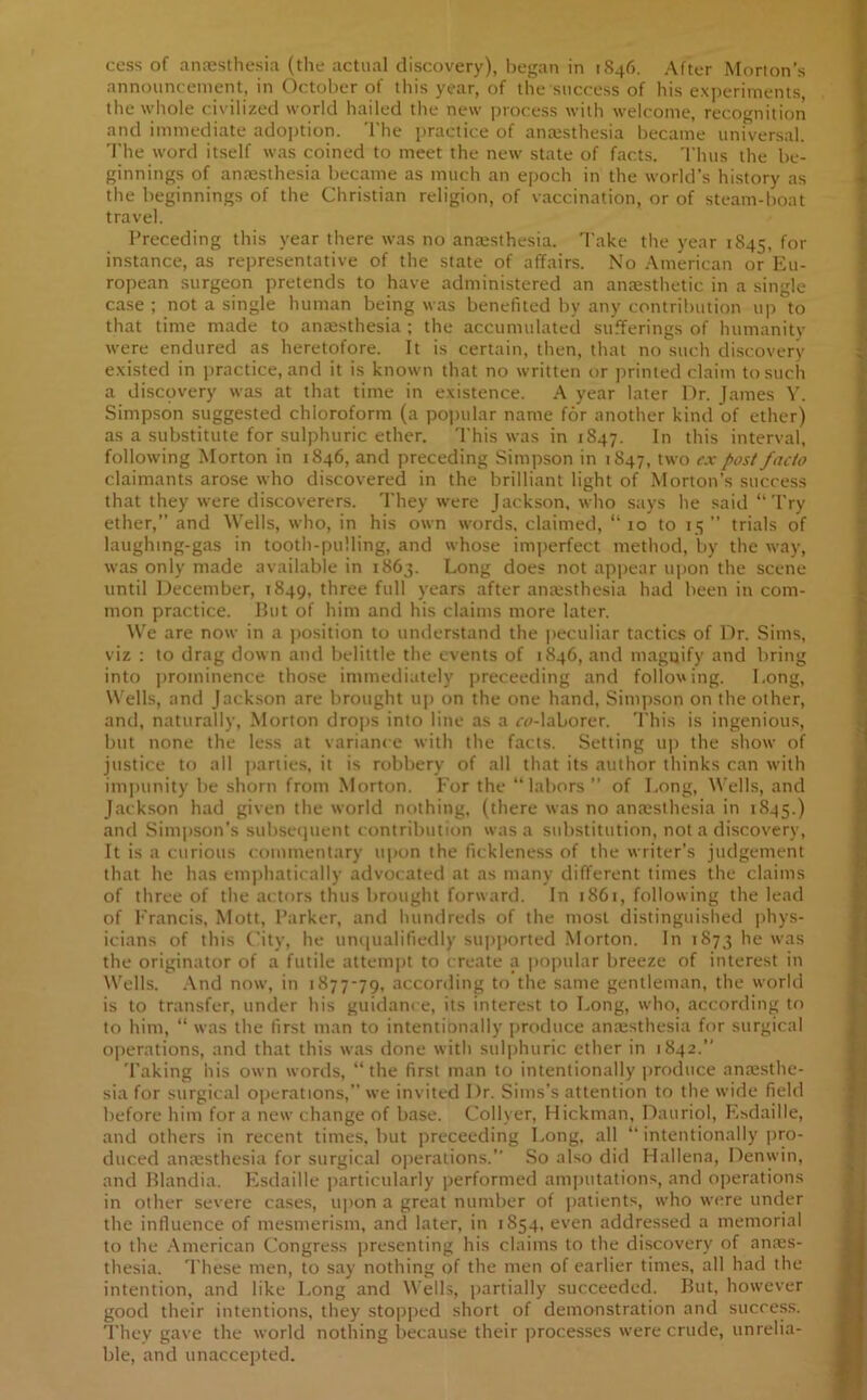 cess of anaesthesia (the actual discovery), began in 1846. After Morton’s announcement, in October of this year, of the success of his experiments the whole civilized world hailed the new process with welcome, recognition and immediate adoption. The practice of anaesthesia became universal. The word itself was coined to meet the new state of facts. Thus the be- ginnings of anaesthesia became as much an epoch in the world’s history as the beginnings of the Christian religion, of vaccination, or of steam-boat travel. Preceding this year there was no anaesthesia. Take the year 1845, for instance, as representative of the state of affairs. No American or Eu- ropean surgeon pretends to have administered an anaesthetic in a single case ; not a single human being was benefited by any contribution up to that time made to anaesthesia ; the accumulated sufferings of humanity were endured as heretofore. It is certain, then, that no such discovery existed in practice, and it is known that no written or printed claim to such a discovery was at that time in existence. A year later Dr. James Y. Simpson suggested chloroform (a popular name for another kind of ether) as a substitute for sulphuric ether. This was in 1847. In this interval, following Morton in 1846, and preceding Simpson in 1847, two cx post facto claimants arose who discovered in the brilliant light of Morton’s success that they were discoverers. They were Jackson, who says he said “Try ether,” and Wells, who, in his own words, claimed, “ 10 to 15 ” trials of laughing-gas in tooth-pulling, and whose imperfect method, by the way, was only made available in 1863. Long does not appear upon the scene until December, 1849, three full years after anajsthesia had been in com- mon practice. But of him and his claims more later. We are now in a position to understand the peculiar tactics of Dr. Sims, viz : to drag down and belittle the events of 1846, and magnify and bring into prominence those immediately preceeding and following. Long, Wells, and Jackson are brought up on the one hand, Simpson on the other, and, naturally, Morton drops into line as a c^-laborer. This is ingenious, but none the less at variance with the facts. Setting up the show of justice to all parties, it is robbery of all that its author thinks can with impunity be shorn from Morton. For the “labors ” of Long, Wells, and Jackson had given the world nothing, (there was no anaesthesia in 1845.) and Simpson’s subsequent contribution was a substitution, not a discovery, It is a curious commentary upon the fickleness of the writer’s judgement that he has emphatically advocated at as many different times the claims of three of the actors thus brought forward. In 1861, following the lead of Francis, Mott, Parker, and hundreds of the most distinguished phys- icians of this City, he unqualifiedly supported Morton. In 1873 he was the originator of a futile attempt to create a popular breeze of interest in Wells. And now, in 1877-79, according to the same gentleman, the world is to transfer, under his guidance, its interest to Long, who, according to to him, “ was the first man to intentionally produce anaesthesia for surgical operations, and that this was done with sulphuric ether in 1842.” Taking his own words, “the first man to intentionally produce anaesthe- sia for surgical operations,” we invited Dr. Sims’s attention to the wide field before him for a new change of base. Collyer, Hickman, Dauriol, Esdaille, and others in recent times, but preceeding Long, all “ intentionally pro- duced anaesthesia for surgical operations.” So also did Hallena, Denwin, and Blandia. Esdaille particularly performed amputations, and operations in other severe cases, upon a great number of patients, who were under the influence of mesmerism, and later, in 1S54, even addressed a memorial to the American Congress presenting his claims to the discovery of anaes- thesia. These men, to say nothing of the men of earlier times, all had the intention, and like Long and Wells, partially succeeded. But, however good their intentions, they stopped short of demonstration and success. They gave the world nothing because their processes were crude, unrelia- ble, and unaccepted.