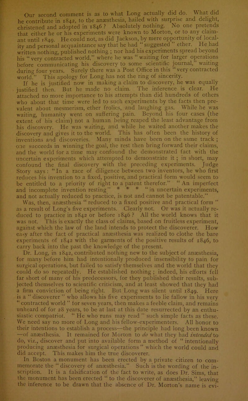 Our second comment is as to what Long actually did do. What did he contribute in 1842, to the anaesthesia, hailed with surprise and delight, christened and adopted in 1846 ? Absolutely nothing. No one pretends that either he or his experiments were known to Morton, or to any claim- ant until 1849. He could not, as did Jackson, by mere opportunity of local- ity and personal acquaintance say that he had “ suggested ” ether. He had written nothing, published nothing ; nor had his experiments spread beyond his “ very contracted world,” where he was “ waiting for larger operations before communicating his discovery to some scientific journal,” waiting during four years. Surely there was a Post Office in this “ very contracted world.” This apology for Long has not the ring of sincerity. If he is justified now in making a claim to discovery, he was equally justified then. But he made no claim. The inference is clear. He attached no more importance to his attempts than did hundreds of others who about that time were led to such experiments by the facts then pre- valent about mesmerism, ether frolics, and laughing gas. While he was waiting, humanity went on suffering pain. Beyond his four cases (the extent of his claim) not a human being reaped the least advantage from his discovery. He was waiting, and while he waited another makes the discovery and gives it to the world. This has often been the history of inventions and discoveries. Many minds have been on the same track ; one succeeds in winning the goal, the rest then bring forward their claims, and the world for a time may confound the demonstrated fact with the uncertain experiments which attempted to demonstrate it ; in short, may confound the final discovery with the preceding experiments. Judge Story says : “ In a race of diligence between two inventors, he who first reduces his invention to a fixed, positive, and practical form would seem to be entitled to a priority of right to a patent therefor.” “ An imperfect and incomplete invention resting” * * * “ in uncertain experiments, and not actually reduced to practice, is not and cannot be patentable.” Was, then, anaesthesia “ reduced to a fixed positive and practical form ” as a result of Long’s five experiments. Clearly not. Or was it actually re- duced to practice in 1842 or before 1846 ? All the world knows that it was not. This is exactly the class of claims, based on fruitless experiment, against which the law of the land intends to protect the discoverer. How easy after the fact of practical anaesthesia was realized to clothe the bare experiments of 1842 with the garments of the positive results of 1846, to carry back into the past the knowledge of the present. Dr. Long, in 1842, contributed nothing new to the subject of anaesthesia, for many before him had intentionally produced insensibility to pain for surgical operations, but failed to satisfy themselves and the world that they could do so repeatedly. He established nothing ; indeed, his efforts fell far short of many of his predecessors, for they published their results, sub- jected themselves to scientific criticism, and at least showed that they had a firm conviction of being right. But Long was silent until 1849. Here is a discoverer ” who allows his five experiments to lie fallow in his very “ contracted world ” for seven years, then makes a feeble claim, and remains unheard of for 28 years, to be at last at this date resurrected by an enthu- siastic compatriot. “ He who runs may read ” such simple facts as these. We need say no more of Long and his fellow-experimenters. All honor to their intentions to establish a process—the principle had long been known —of anaesthesia. It remained for Morton to do what they had intended to do, viz., discover and put into available form a method of “ intentionally producing anaesthesia for surgical operations” which the world could and did accept. This makes him the true discoverer. In Boston a monument has been erected by a private citizen to com- memorate the “ discovery of anaesthesia.” Such is the wording of the in- scription. It is a falsification of the fact to write, as does Dr. Sims, that the monument has been erected “ to the discoverer of anaesthesia,” leaving the inference to be drawn that the absence of Dr. Morton’s name is evi-