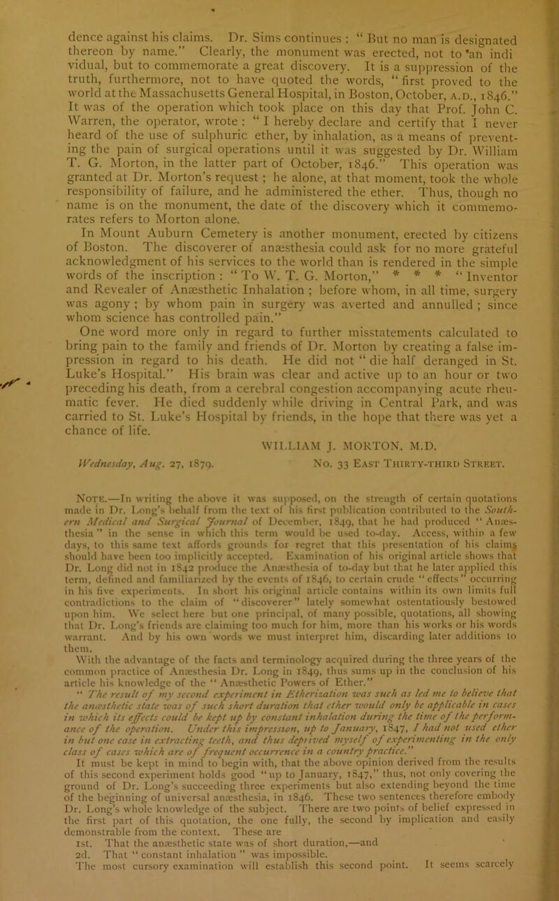 dence against his claims. Dr. Sims continues : “ But no man is designated thereon by name.” Clearly, the monument was erected, not to ’an indi vidual, but to commemorate a great discovery. It is a suppression of the truth, furthermore, not to have quoted the words, “ first proved to the world at the Massachusetts General Hospital, in Boston, October, a.d., 1846.” It was of the operation which took place on this day that Prof. John C. Warren, the operator, wrote : “ I hereby declare and certify that I never heard of the use of sulphuric ether, by inhalation, as a means of prevent- ing the pain of surgical operations until it was suggested by Dr. William T. G. Morton, in the latter part of October, 1846.” This operation was granted at Dr. Morton’s request; he alone, at that moment, took the whole responsibility of failure, and he administered the ether. Thus, though no name is on the monument, the date of the discovery which it commemo- rates refers to Morton alone. In Mount Auburn Cemetery is another monument, erected by citizens of Boston. The discoverer of anaesthesia could ask for no more grateful acknowledgment of his services to the world than is rendered in the simple words of the inscription : “ To W. T. G. Morton,” * * * “ Inventor and Revealer of Anaesthetic Inhalation ; before whom, in all time, surgery was agony ; by whom pain in surgery was averted and annulled ; since whom science has controlled pain.” One word more only in regard to further misstatements calculated to bring pain to the family and friends of Dr. Morton by creating a false im- pression in regard to his death. He did not “ die half deranged in St. Luke’s Hospital.” His brain was clear and active up to an hour or two preceding his death, from a cerebral congestion accompanying acute rheu- matic fever. He died suddenly while driving in Central Park, and was carried to St. Luke’s Hospital by friends, in the hope that there was yet a chance of life. WILLIAM J. MORTON. M.D. Wednesday, Aug. 27, 1879. No. 33 East Thirty-third Street. Note.—In writing the above it was supposed, on the strength of certain quotations made in Dr. Long’s behalf from the text of his first publication contributed to the South- ern Medical and Surgical Journal of December, 1849, that he had produced “ Anes- thesia ’’ in the sense in which this term would be used to-day. Access, within a few days, to this same text affords grounds for regret that this presentation of his claims should have been too implicitly accepted. Examination of his original article shows that Dr. Long did not in 1S42 produce the Anaesthesia of to-day but that he later applied this term, defined and familiarized by the events of 1846, to certain crude “effects” occurring in his five experiments. In short his original article contains within its own limits full contradictions to the claim of “discoverer” lately somewhat ostentatiously bestowed upon him. We select here but one principal, of many possible, quotations, all showing that Dr. Long’s friends are claiming too much for him, more than his works or his words warrant. And by' his own Words we must interpret him, discarding later additions to them. With the advantage of the facts and terminology acquired during the three years of the common practice of Anaesthesia Dr. Long in 1849, thus sums up in the conclusion of his article his knowledge of the “ Anesthetic Powers of Ether.” “ The result of my second experiment in Etherization was such as ted me to hell eve that the amesthetie state was of such short duration that ether would only be applicable in cases in which its effects could be kept up by constant inhalation during the time of the perform- ance of the operation. Under this impression, up to January, 1847, / had not used ether in but one case in extracting teeth, and thus depiived myself of experimenting in the only class of cases which are of frequent occurrence in a country practice.' It must be kept in mind to begin with, that the above opinion derived from the results of this second experiment holds good “up to January, 1847, thus, not only covering the ground of Dr. Long’s succeeding three experiments but also extending beyond the time of the beginning of universal anaesthesia, in 1846. These two sentences therefore embody Dr. Long’s whole knowledge of the subject. There are two points of belief expressed in the first part of this quotation, the one fully, the second by implication and easily demonstrable from the context. These are 1st. That the anaesthetic state was of short duration,—and 2d. That “ constant inhalation ” was impossible. The most cursory examination will establish this second point. It seems scarcely