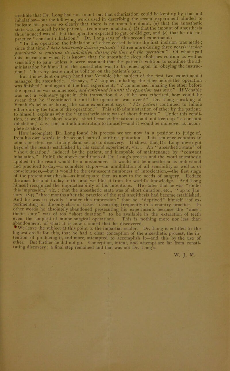 credible that Dr. Long had not found out that etherization could be kept up by constant inhalation—but the following words used in describing the second experiment alluded to indicate his process so clearly that there is no room for doubt, (a) that the anesthetic state was induced by the patient,—(voluntary inhalation), (b) that the amount of anesthesia thus induced was all that the operator expected to get, or did get, and (c) that he did not practice “constant inhalation.” Dr. Long says of this second experiment : “ In this operation the inhalation of ether ceased before the first incision was made ; since that time I have invariably desired patients ” (three more during three years) “ when practicable to continue its inhalation dating the time of the operation.” Of what ayail this instruction when it is known that the anaesthetic sleep abolishes volition as well as sensibility to pain, unless it were assumed that the patient’s volition to continue the ad- ministration by himself of the anaesthetic was to be relied upon in obeying the instruc- tion ? The very desire implies volition on the patient’s part. But it is evident on every hand that Venable (the subject of the first two experiments) managed the anaesthetic. He says, “ / stopped inhaling the ether before the operation was finished,” and again of the first experiment, “ / commenced inhaling the ether before the operation was commenced, and continued it until the operation was over.” If Venable was not a voluntary agent in this transaction, i. e., if he was etherized, how could he swear that he “continued it until the operation was over?” Dr. Long speaking of Venable’s behavior during the same experiment says, “ The patient continued to inhale ether during the time of the operation.” This self-administration of ether by the patient, to himself, explains why the “ anaesthetic state was of short duration.” Under this condi- tion, it would be short to-day—short because the patient could not keep up “a constant inhalation,” i. e., constant administration to himself—and it would be moreover as incom- plete as short. How incomplete Dr. Long found his process we are now in a position to judge of, from his own words in the second part of our first quotation. This sentence contains an admission disastrous to any claim set up to discovery. It shows that Dr. Long never got beyond the results established by his second experiment, viz. : An “ anaesthetic state ” of “ short duration,” induced by the patient, and incapable of maintenance by “constant inhalation.” Fulfill the above conditions of Dr. Long’s process and the word anaesthesia applied to the result would be a missnomer. It would not be anaesthesia as understood and practiced to-day—a complete stupor—an annihilation of all sensibility as well as ot consciousness,—but it would be the evanescent numbness of intoxication,—the first stage of the present anaesthesia—as inadequate then as now to the needs of surgery. Reduce the anaesthesia of to-day to this and we blot it from the world’s knowledge. And Long himself recognized the impracticability of his intentions. He states that he was “under this impression,” viz. : that the anaesthetic state was of short duration, etc., “ up to Jan- uary, 1847, three months after the practice of the real anaesthesia had become established. And he was so vividly “ under this impression ” that he “ deprived ” himself “ of ex- perimenting in the only class of cases” occurring frequently in a country practice. In other words he absolutely abandoned prosecuting his experiments because the “anaes- thetic state” was of too “short duration” to be available in the extraction of teeth even, the simplest of minor surgical operations. This is nothing more nor less than abandonment of what it is now claimed that he discovered. * We leave the subject at this point to the impartial reader. Dr. Long is entitled to the highest credit for this, that he had a clear conception of the anaesthetic process, the in- tention of producing it, and more, attempted to accomplish it—and this by the use of ether. But further he did not go. Conception, intent, and attempt are far from consti- tuting discovery ; a final step remained and that was not Dr. Long’s. W. J. M.