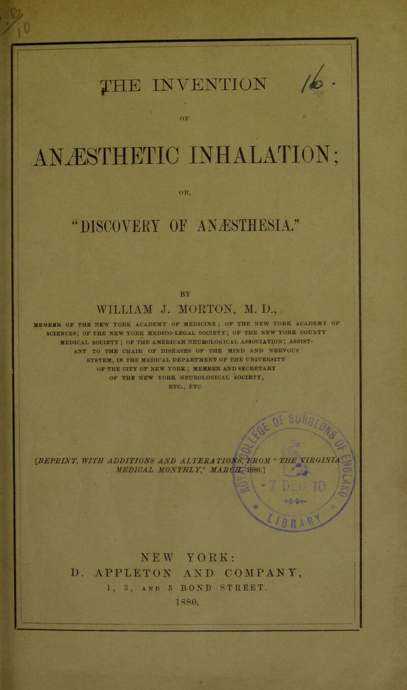 r^HE INVENTION OF f ANAESTHETIC INHALATION; OR, “DISCOVERY OF ANAESTHESIA.” BY WILLIAM J. MORTON, M. D., MEMBBR OF THE NEW YORK ACADEMY OF MEDICINE ; OF THE NEW YORK ACADEMY OF sciences; OF THE NEW YORK medico-legal society; OF THE NEW YORK COUNTY MEDICAL SOCIETY; OF THE AMERICAN NEUROLOGICAL ASSOCIATION; ASSIST- ANT TO THE CHAIR OF DISEASES OF THE MIND AND NERVOUS SYSTEM, IN THE MEDICAL DEPARTMENT OF THE UNIVERSITY OF THE CITY OF NEW YORK ; MEMBER AND SECRETARY OF THE NEW YORK NEUROLOGICAL SOCIETY, ETC., ETC. NEW YORK: I). APPLETON AND COMPANY, 1, 3, and fi BOND STREET.