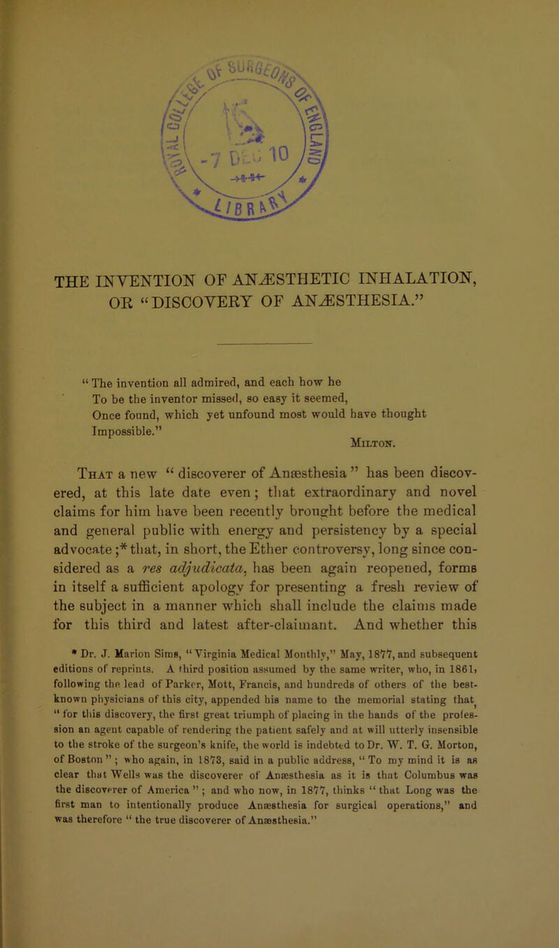 tf'i! THE INVENTION OF ANAESTHETIC INHALATION, OR “DISCOVERY OF ANaESTHESIA.” “ The invention all admired, and each how he To be the inventor missed, so easy it seemed, Once found, which yet unfound most would have thought Impossible.” Milton. That a new “ discoverer of Anaesthesia ” has been discov- ered, at this late date even; that extraordinary and novel claims for him have been recently brought before the medical and general public with energy and persistency by a special advocate ;*that, in short, the Ether controversy, long since con- sidered as a res adjudicata. has been again reopened, forms in itself a sufficient apology for presenting a fresh review of the subject in a manner -which shall include the claims made for this third and latest after-claimant. And whether this * Dr. J. Marion Sims, “Virginia Medical Monthly,” May, 1877, and subsequent editions of reprints. A third position assumed by the same writer, who, in 1861> following the lead of Parker, Mott, Francis, and hundreds of others of the best- known physicians of this city, appended his name to the memorial stating that^ “ for this discovery, the first great triumph of placing in the hands of the profes- sion an agent capable of rendering the patient safely and at will utterly insensible to the stroke of the surgeon’s knife, the world is indebted to Dr. W. T. G. Morton, of Boston ” ; who again, in 1873, said in a public address, “ To my mind it is as clear that Wells was the discoverer of Antesthesia as it is that Columbus was the discoverer of America ” ; and who now, in 1877, thinks “ that Long was the first man to intentionally produce Anaesthesia for surgical operations, and was therefore “ the true discoverer of Anaesthesia.”