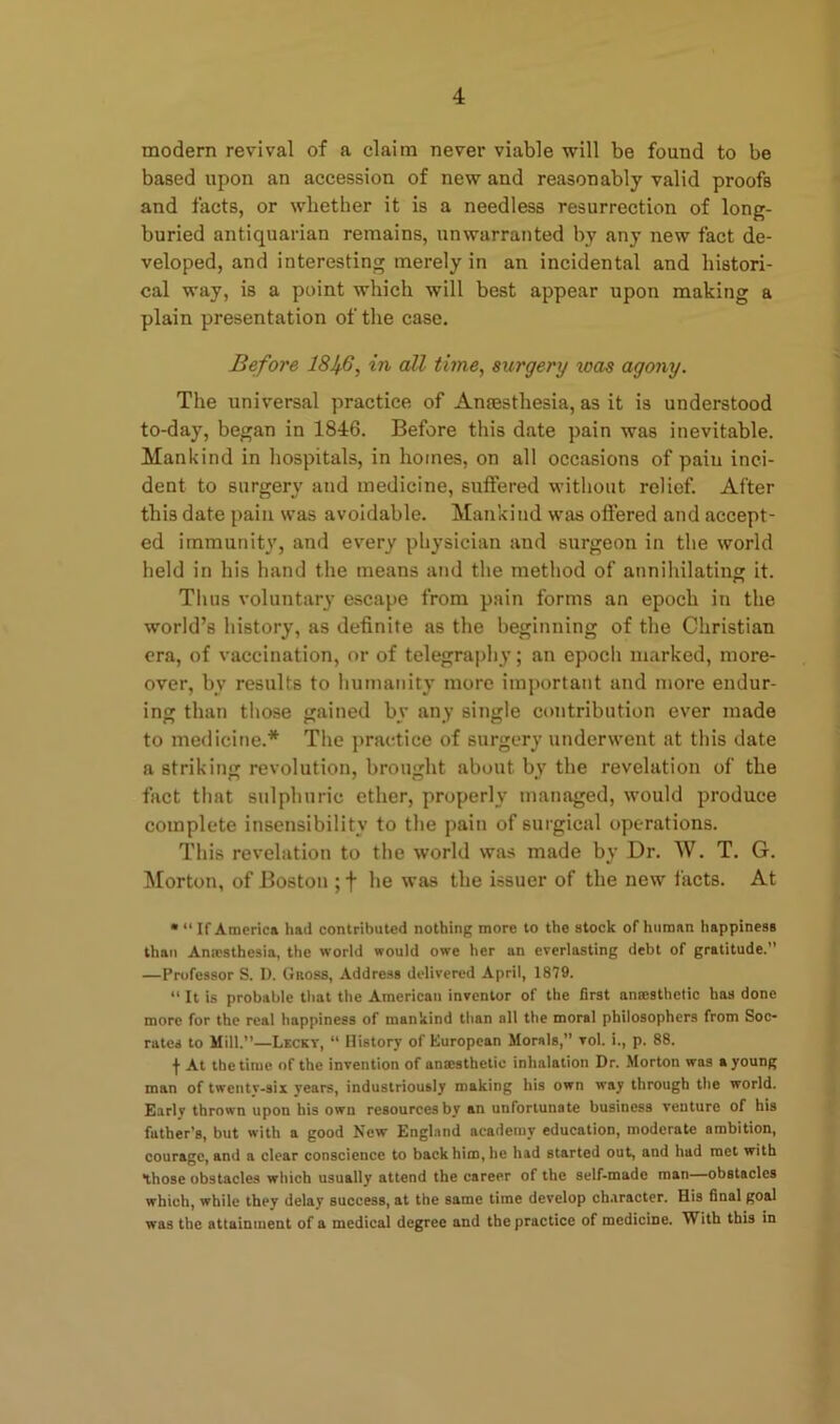 modern revival of a claim never viable will be found to be based upon an accession of new and reasonably valid proofs and facts, or whether it is a needless resurrection of long- buried antiquarian remains, unwarranted by any new fact de- veloped, and interesting merely in an incidental and histori- cal way, is a point which will best appear upon making a plain presentation of the case. Before 184-6, in all time, surgery was agony. The universal practice of Anaesthesia, as it is understood to-day, began in 1846. Before this date pain was inevitable. Mankind in hospitals, in homes, on all occasions of pain inci- dent to surgery and medicine, suffered without relief. After this date pain was avoidable. Mankind was offered and accept- ed immunity, and every physician and surgeon in the world held in his hand the means and the method of annihilating it. Thus voluntary escape from pain forms an epoch in the world’s history, as definite as the beginning of the Christian ora, of vaccination, or of telegraphy; an epoch marked, more- over, by results to humanity more important and more endur- ing than those gained by any single contribution ever made to medicine.* The practice of surgery underwent at this date a striking revolution, brought about by the revelation of the fact that sulphuric ether, properly managed, would produce complete insensibility to the pain of surgical operations. This revelation to the world was made by Dr. W. T. G. Morton, of Boston ; f he was the issuer of the new facts. At • ‘‘If America hail contributed nothing more to the stock of human happiness than Anaesthesia, the world would owe her an everlasting debt of gratitude.” —Professor S. D. Gross, Address delivered April, 1879. “ It is probable that the American inventor of the first anaesthetic has done more for the real happiness of mankind than all the moral philosophers from Soc- rates to Mill.”—Lecky, “ History of European Morals,” vol. i., p. 88. f At the time of the invention of anmsthetic inhalation Dr. Morton was a young man of twenty-six years, industriously making his own way through the world. Early thrown upon his own resources by an unfortunate business venture of his father's, but with a good New England academy education, moderate ambition, courage, anil a clear conscience to back him, he had started out, and had met with those obstacles which usually attend the career of the self-made man—obstacles which, while they delay success, at the same time develop character. His final goal was the attainment of a medical degree and the practice of medicine. With this in