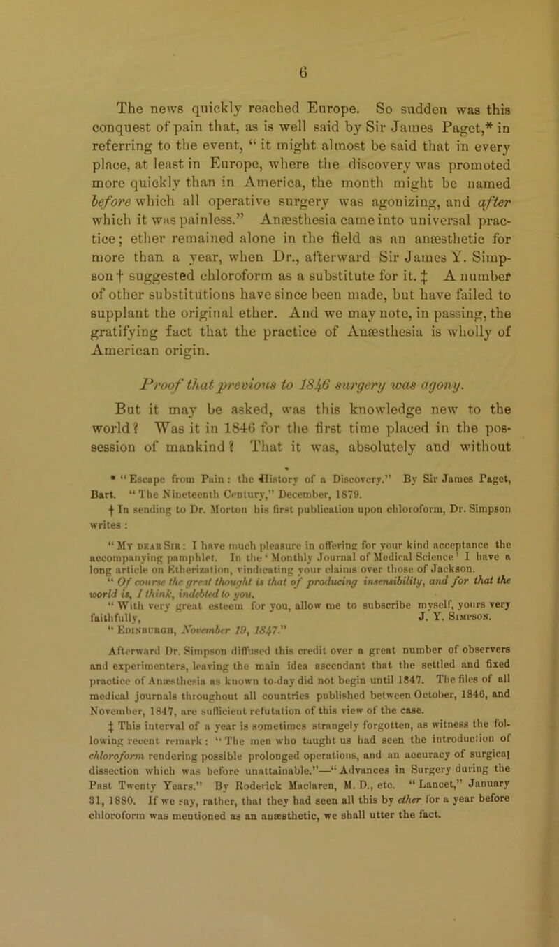 The news quickly reached Europe. So sudden was this conquest of pain that, as is well said by Sir James Paget,* in referring to the event, “ it might almost be said that in every place, at least in Europe, where the discovery was promoted more quickly than in America, the month might be named before which all operative surgery was agonizing, and after which it was painless.” Anaesthesia came into universal prac- tice; ether remained alone in the field as an anaesthetic for more than a year, when Dr., afterward Sir James Y. Simp- son + suggested chloroform as a substitute for it. \ A number of other substitutions have since been made, but have failed to supplant the original ether. And we may note, in passing, the gratifying fact that the practice of Anaesthesia is wholly of American origin. Proof that 'previous to 18^6 surgery was agony. But it may be asked, was this knowledge new to the world? Was it in 1846 for the first time placed in the pos- session of mankind ? That it was, absolutely and without • “ Escape from Pain : the Cistory of a Discovery.” By Sir James Paget, Bart. “The Nineteenth Century,” December, 1879. j- In sending to Dr. Morton his first publication upon chloroform, Dr. Simpson writes : “ Mr dear Sir: I have much pleasure in offprint: for your kind acceptance the accompanying pamphlet. In the ‘ Monthly Journal of Medical Science ’ I have a long article on Etherization, vindicating your claims over those of Jackson. “ Of course the great thought is that of producing insensibility, and for that the world is, / think, indebted to you. “ With very great esteem for you, allow me to subscribe myself, yours very faithfully, J. Y. Simpson. “ Edinburgh, November 19, 1847. Afterward Dr. Simpson diffused this credit over a great number of observers and experimenters, leaving the main idea ascendant that the settled and fixed practice of Antestliesia as known to-day did not begin until 1847. The files of all medical journals throughout all countries published between October, 1846, and November, 1847, are sufficient refutation of this view of the case. ^ This interval of a year is sometimes strangely forgotten, as witness the fol- lowing recent remark: “ The men who taught us had seen the introduction of chloroform rendering possible prolonged operations, and an accuracy of surgical dissection which was before unattainable.”—“ Advances in Surgery during the Past Twenty Years.” By Roderick Maclaren, M. D., etc. “ Lancet,” January 31, 1880. If we say, rather, that they had seen all this by ether lor a year before chloroform was mentioned as an anaesthetic, we shall utter the fact.