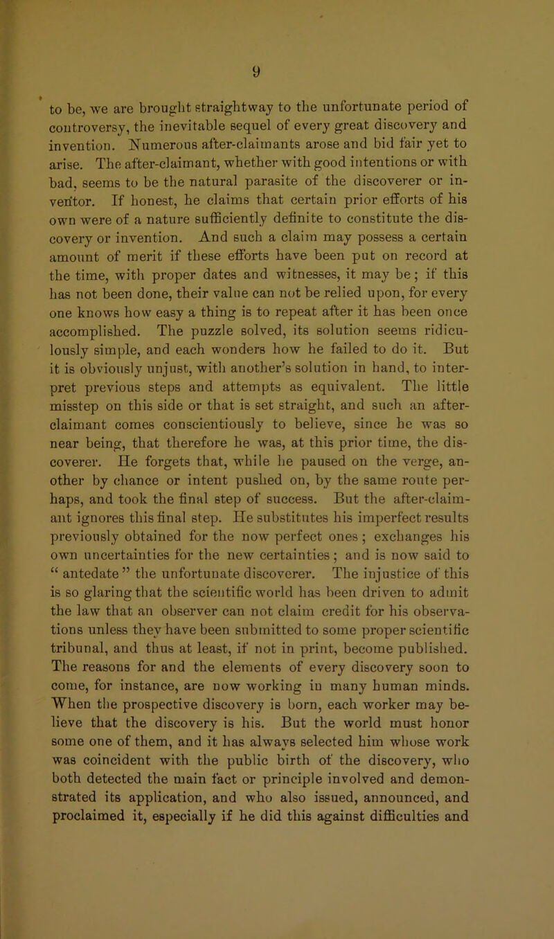 to be, we are brought straightway to the unfortunate period of controversy, the inevitable sequel of every great discovery and invention. Numerous after-claimants arose and bid fair yet to arise. The after-claimant, whether with good intentions or with bad, seems to be the natural parasite of the discoverer or in- ventor. If honest, he claims that certain prior efforts of his own were of a nature sufficiently definite to constitute the dis- covery or invention. And such a claim may possess a certain amount of merit if these efforts have been put on record at the time, with proper dates and witnesses, it may be; if this has not been done, their value can not be relied upon, for every one knows how easy a thing is to repeat after it has been once accomplished. The puzzle solved, its solution seems ridicu- lously simple, and each wonders how he failed to do it. But it is obviously unjust, with another’s solution in hand, to inter- pret previous steps and attempts as equivalent. The little misstep on this side or that is set straight, and such an after- claimant comes conscientiously to believe, since he was so near being, that therefore he was, at this prior time, the dis- coverer. He forgets that, while he paused on the verge, an- other by chance or intent pushed on, by the same route per- haps, and took the final step of success. But the after-claim- ant ignores this final step. He substitutes his imperfect results previously obtained for the now perfect ones; exchanges his own uncertainties for the new certainties; and is now said to “ antedate ” the unfortunate discoverer. The injustice of this is so glaring that the scientific world has been driven to admit the law that an observer can not claim credit for his observa- tions unless they have been submitted to some proper scientific tribunal, and thus at least, if not in print, become published. The reasons for and the elements of every discovery soon to come, for instance, are uow working iu many human minds. When the prospective discovery is born, each worker may be- lieve that the discovery is his. But the world must honor some one of them, and it has always selected him whose work was coincident with the public birth of the discovery, who both detected the main fact or principle involved and demon- strated its application, and who also issued, announced, and proclaimed it, especially if he did this against difficulties and
