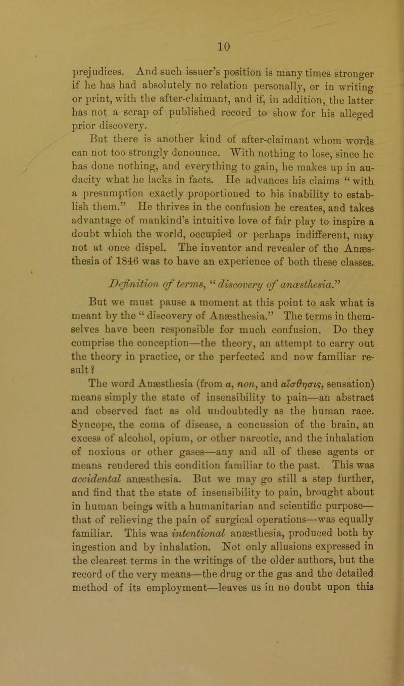 prejudices. And such issuer’s position is many times stronger if he has had absolutely no relation personally, or in writing or print, with the after-claimant, and if, in addition, the latter has not a scrap of published record to show for his alleged prior discovery. But there is another kind of after-claimant whom words can not too strongly denounce. With nothing to lose, since he has done nothing, and everything to gain, he makes up in au- dacity what he lacks in facts. lie advances his claims “ with a presumption exactly proportioned to his inability to estab- lish them.” He thrives in the confusion he creates, and takes advantage of mankind’s intuitive love of fair play to inspire a doubt which the world, occupied or perhaps indifferent, may not at once dispel. The inventor and revealer of the Anaes- thesia of 1846 was to have an experience of both these classes. Definition of terms, “ discovery of anaesthesia.” But we must pause a moment at this point to ask what is meant by the “ discovery of Anaesthesia.” The terms in them- selves have been responsible for much confusion. Do they comprise the conception—the theory, an attempt to carry out the theory in practice, or the perfected and now familiar re- sult ? The word Anaesthesia (from a, non, and aio9i)ot,<;, sensation) means simply the state of insensibility to pain—an abstract and observed fact as old undoubtedly as the human race. Syncope, the coma of disease, a concussion of the brain, an excess of alcohol, opium, or other narcotic, and the inhalation of noxious or other gases—any and all of these agents or means rendered this condition familiar to the past. This was accidental anaesthesia. But we may go still a 6tep further, and find that the state of insensibility to pain, brought about in human beings with a humanitarian and scientific purpose— that of relieving the pain of surgical operations—was equally familiar. This was intentional anaesthesia, produced both by ingestion and by inhalation. Not only allusions expressed in the clearest terms in the writings of the older authors, but the record of the very means—the drug or the gas and the detailed method of its employment—leaves us in no doubt upon this