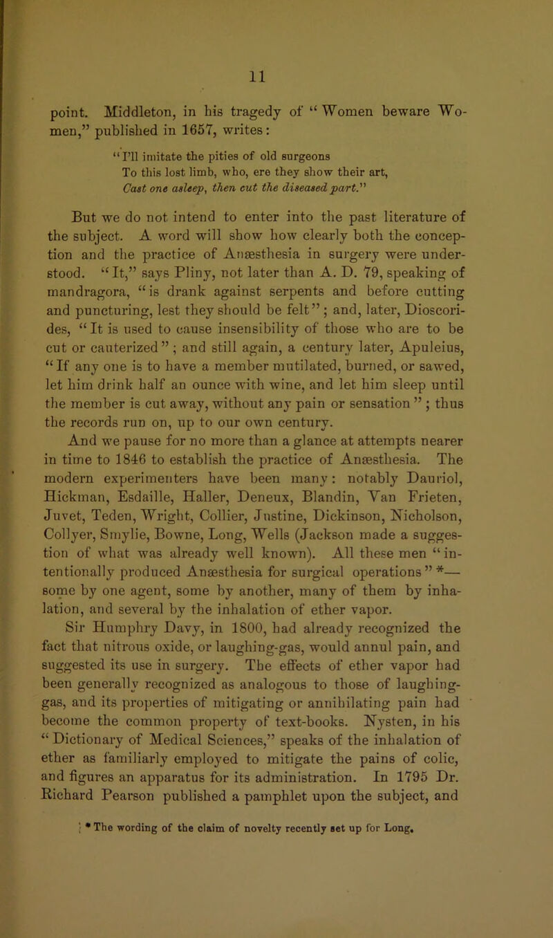 point. Middleton, in his tragedy of “ Women beware Wo- men,” published in 1657, writes: “ I’ll imitate the pities of old surgeons To this lost limb, who, ere they show their art, Cast one asleep, then cut the diseased part. But we do not intend to enter into the past literature of the subject. A word will show how clearly both the concep- tion and the practice of Anaesthesia in surgery were under- stood. “ It,” says Pliny, not later than A. D. 79, speaking of mandragora, “is drank against serpents and before cutting and puncturing, lest they should be felt” ; and, later, Dioscori- des, “It is used to cause insensibility of those who are to be cut or cauterized ” ; and still again, a century later, Apuleius, “If any one is to have a member mutilated, burned, or sawed, let him drink half an ounce with wine, and let him sleep until the member is cut away, without any pain or sensation ” ; thus the records run on, up to our own century. And we pause for no more than a glance at attempts nearer in time to 1846 to establish the practice of Anaesthesia. The modern experimenters have been many: notably Dauriol, Hickman, Esdaille, Haller, Deneux, Blandin, Yan Frieten, Juvet, Teden, Wright, Collier, Justine, Dickinson, Nicholson, Collyer, Smylie, Bowne, Long, Wells (Jackson made a sugges- tion of what was already wrell known). All these men “in- tentionally produced Anaesthesia for surgical operations” *— some by one agent, some by another, many of them by inha- lation, and several by the inhalation of ether vapor. Sir Humphry Davy, in 1S00, had already recognized the fact that nitrous oxide, or laughing-gas, would annul pain, and suggested its use in surgery. The effects of ether vapor had been generally recognized as analogous to those of laughing- gas, and its properties of mitigating or annihilating pain had become the common property of text-books. Nysten, in his “ Dictionary of Medical Sciences,” speaks of the inhalation of ether as familiarly employed to mitigate the pains of colic, and figures an apparatus for its administration. In 1795 Dr. Richard Pearson published a pamphlet upon the subject, and ; * The wording of the claim of novelty recently set up for Long,