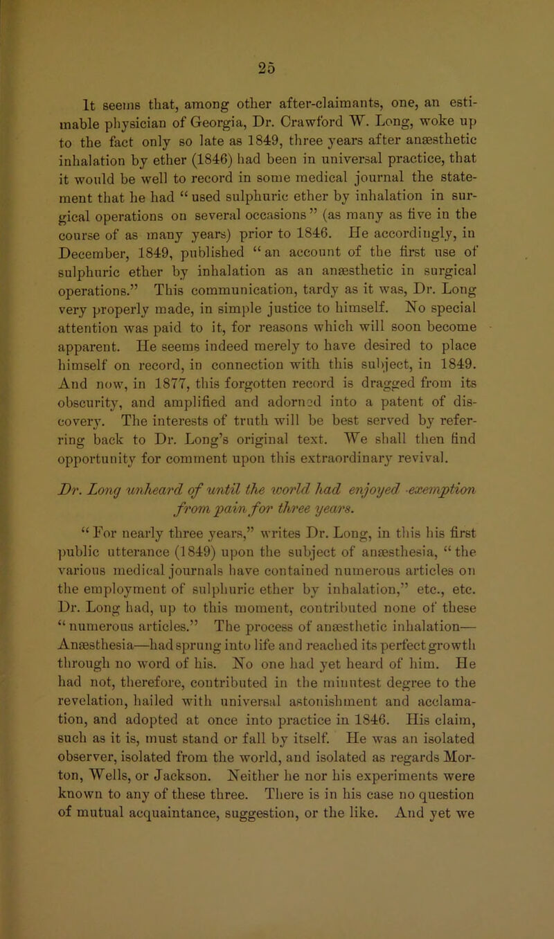 It seems that, among other after-claimants, one, an esti- mable physician of Georgia, Dr. Crawford W. Long, woke up to the feet only so late as 1849, three years after anaesthetic inhalation by ether (1846) had been in universal practice, that it would be well to record in some medical journal the state- ment that he had “used sulphuric ether by inhalation in sur- gical operations on several occasions” (as many as five in the course of as many years) prior to 1846. He accordingly, in December, 1849, published “an account of the first use of sulphuric ether by inhalation as an anaesthetic in surgical operations.” This communication, tardy as it was, Dr. Long very properly made, in simple justice to himself. No special attention was paid to it, for reasons which will soon become apparent. He seems indeed merely to have desired to place himself on record, in connection with this subject, in 1849. And now, in 1877, this forgotten record is dragged from its obscurity, and amplified and adorn 2d into a patent of dis- covery. The interests of truth will be best served by refer- ring back to Dr. Long’s original text. We shall then find opportunity for comment upon this extraordinary revival. Dr. Long unheard of until the world had enjoyed exemption from pain for three years. “ For nearly three years,” writes Dr. Long, in this his first public utterance (1849) upon the subject of antesthesia, “the various medical journals have contained numerous articles on the employment of sulphuric ether by inhalation,” etc., etc. Dr. Long had, up to this moment, contributed none of these “ numerous articles.” The process of anaesthetic inhalation— Anaesthesia—had sprung into life and reached its perfect growth through no word of his. No one had yet heard of him. He had not, therefore, contributed in the minutest degree to the revelation, hailed with universal astonishment and acclama- tion, and adopted at once into practice in 1846. His claim, such as it is, must stand or fall by itself. He was an isolated observer, isolated from the world, and isolated as regards Mor- ton, Wells, or Jackson. Neither he nor his experiments were known to any of these three. There is in his case no question of mutual acquaintance, suggestion, or the like. And yet we