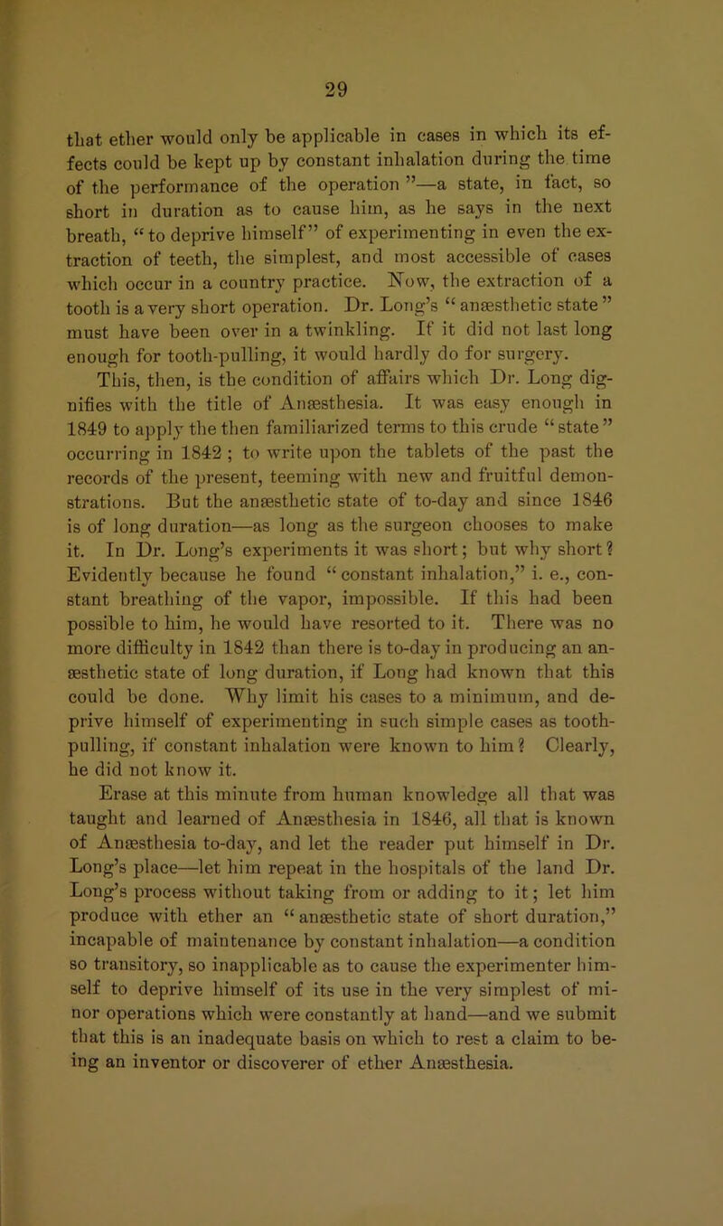 that ether would only be applicable in cases in which its ef- fects could be kept up by constant inhalation during the time of the performance of the operation ”—a state, in fact, so short in duration as to cause him, as he says in the next breath, “to deprive himself” of experimenting in even the ex- traction of teeth, the simplest, and most accessible of cases which occur in a country practice. ISTow, the extraction of a tooth is a very short operation. Dr. Long’s “ anaesthetic state ” must have been over in a twinkling. If it did not last long enough for tooth-pulling, it would hardly do for surgery. This, then, is the condition of affairs which Dr. Long dig- nifies with the title of Anaesthesia. It was easy enough in 1849 to apply the then familiarized terms to this crude “ state ” occurring in 1842 ; to write upon the tablets of the past the records of the present, teeming with new and fruitful demon- strations. But the anaesthetic state of to-day and since 1S46 is of long duration—as long as the surgeon chooses to make it. In Dr. Long’s experiments it was short; but why short ? Evidently because he found “constant inhalation,” i. e., con- stant breathing of the vapor, impossible. If this had been possible to him, he would have resorted to it. There was no more difficulty in 1842 than there is to-day in producing an an- aesthetic state of long duration, if Long had known that this could be done. Why limit his cases to a minimum, and de- prive himself of experimenting in such simple cases as tooth- pulling, if constant inhalation were known to him? Clearly, he did not know it. Erase at this minute from human knowledge all that was taught and learned of Anaesthesia in 1846, all that is known of Anaesthesia to-day, and let the reader put himself in Dr. Long’s place—let him repeat in the hospitals of the land Dr. Long’s process without taking from or adding to it; let him produce with ether an “ anaesthetic state of short duration,” incapable of maintenance by constant inhalation—a condition so transitory, so inapplicable as to cause the experimenter him- self to deprive himself of its use in the very simplest of mi- nor operations which were constantly at hand—and we submit that this is an inadequate basis on which to rest a claim to be- ing an inventor or discoverer of ether Anaesthesia.