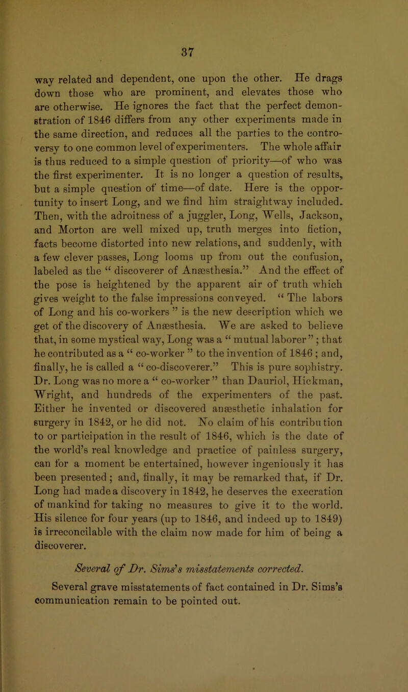way related and dependent, one upon the other. He drags down those who are prominent, and elevates those who are otherwise. He ignores the fact that the perfect demon- stration of 1846 differs from any other experiments made in the same direction, and reduces all the parties to the contro- versy to one common level of experimenters. The whole affair is thus reduced to a simple question of priority—of who was the first experimenter. It is no longer a question of results,, but a simple question of time—of date. Here is the oppor- tunity to insert Long, and we find him straightway included. Then, with the adroitness of a juggler, Long, Wells, Jackson, and Morton are well mixed up, truth merges into fiction, facts become distorted into new relations, and suddenly, with a few clever passes, Long looms up from out the confusion, labeled as the “ discoverer of Anaesthesia.” And the effect of the pose is heightened by the apparent air of truth which gives weight to the false impressions conveyed. “ The labors of Long and his co-workers ” is the new description which we get of the discovery of Anaesthesia. We are asked to believe that, in some mystical way, Long was a “ mutual laborer”; that he contributed as a “ co-worker ” to the invention of 1846 ; and, finally, he is called a “ co-discoverer.” This is pure sophistry. Dr. Long was no more a “ co-worker ” than Dauriol, Hickman, Wright, and hundreds of the experimenters of the past. Either he invented or discovered anaesthetic inhalation for surgery in 1842, or he did not. No claim of his contribution to or participation in the result of 1846, which is the date of the world’s real knowledge and practice of painless surgery, can for a moment be entertained, however ingeniously it has been presented ; and, finally, it may be remarked that, if Dr. Long had made a discovery in 1842, he deserves the execration of mankind for taking no measures to give it to the world. His silence for four years (up to 1846, and indeed up to 1849) is irreconcilable with the claim now made for him of being a discoverer. Several of Dr. Sims's misstatements corrected. Several grave misstatements of fact contained in Dr. Sims’s communication remain to be pointed out.