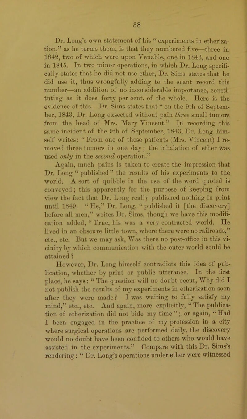 Dr. Long’s own statement of his “ experiments in etheriza- tion,” as he terms them, is that they numbered five—three in 1842, two of which were upon Venable, one in 1843, and one in 1845. In two minor operations, in which Dr. Long specifi- cally states that he did not use ether, Dr. Sims states that he did use it, thus wrongfully adding to the scant record this number—an addition of no inconsiderable importance, consti- tuting as it does forty per cent, of the whole. Here is the evidence of this. Dr. Sims states that “ on the 9th of Septem- ber, 1843, Dr. Long exsected without pain three small tumors from the head of Mrs. Mary Vincent.” In recording this same incident of the 9th of September, 1843, Dr. Long him- self writes: “From one of these patients (Mrs. Vincent) I re- moved three tumors in one day; the inhalation of ether was used only in the second operation.” Again, much pains is taken to create the impression that Dr. Long “published” the results of his experiments to the world. A sort of quibble in the use of the word quoted is conveyed; this apparently for the purpose of keeping from view the fact that Dr. Long really published nothing in print until 1S49. “lie,” Dr. Long, “published it [the discovery] before all men,” writes Dr. Sims, though we have this modifi- cation added, “ True, his was a very contracted world. He lived in an obscure little town, where there were no railroads,” etc., etc. But we may ask, Was there no post-office in this vi- cinity by which communication with the outer world could be attained ? However, Dr. Long himself contradicts this idea of pub- lication, whether by print or public utterance. In the first place, he says: “ The question will no doubt occur, Why did 1 not publish the results of my experiments in etherization soon after they were made? I was waiting to fully satisfy my mind,” etc., etc. And again, more explicitly, “The publica- tion of etherization did not bide my time” ; or again, “Had I been engaged in the practice of my profession in a city where surgical operations are performed daily, the discovery would no doubt have been confided to others who would have assisted in the experiments.” Compare with this Dr. Sims’s rendering: “ Dr. Long’s operations under ether were witnessed