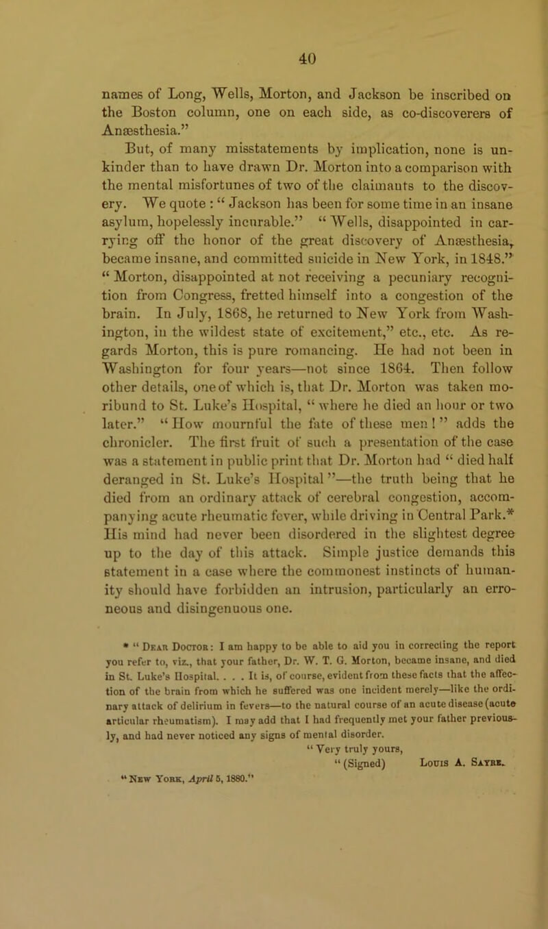 names of Long, Wells, Morton, and Jackson be inscribed on the Boston column, one on each side, as co-discoverers of Anaesthesia.” But, of many misstatements by implication, none is un- kincler than to have drawn Dr. Morton into a comparison with the mental misfortunes of two of the claimants to the discov- ery. We quote : “ Jackson has been for some time in an insane asylum, hopelessly incurable.” “Wells, disappointed in car- ryir.g off the honor of the great discovery of Anaesthesia,, became insane, and committed suicide in New York, in 1S4S.” “ Morton, disappointed at not receiving a pecuniary recogni- tion from Congress, fretted himself into a congestion of the brain. In July, 1S68, he returned to New York from Wash- ington, in the wildest state of excitement,” etc., etc. As re- gards Morton, this is pure romancing. He had not been in Washington for four years—not since 18G4. Then follow other details, one of which is, that Dr. Morton was taken mo- ribund to St. Luke’s Hospital, “ where he died an hour or two later.” “ How mournful the fate of these men ! ” adds the chronicler. The first fruit of such a presentation of the case was a statement in public print that Dr. Morton had “ died half deranged in St. Luke’s Hospital ”—the truth being that he died from an ordinary attack of cerebral congestion, accom- panying acute rheumatic fever, while driving in Central Park.* His mind had never been disordered in the slightest degree up to the day of this attack. Simple justice demands this statement in a case where the commonest instincts of human- ity should have forbidden an intrusion, particularly an erro- neous and disingenuous one. • “ Dear Doctor: I am happy to be able to aid you in correcting the report you refer to, viz., that your father, Dr. W. T. G. Morton, became insane, and died in St. Luke’s Ilospital. ... It is, of course, evident from these facts that the affec- tion of the brain from which he suffered was one incident merely—like the ordi- nary attack of delirium in fevers—to the natural course of an acute disease (acute articular rheumatism). I may add that I had frequently met your father previous- ly, and had never noticed any signs of mental disorder. “ Very truly yours, “(Signed) Louis A. Sayre. New York, April 5,1880.