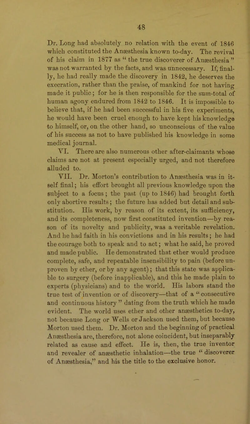 Dr. Long had absolutely no relation with the event of 1846 which constituted the Anaesthesia known to-day. The revival of his claim in 1877 as “ the true discoverer of Anaesthesia ” was not warranted by the facts, and was unnecessary. If, final- ly, he had really made the discovery in 1842, he deserves the execration, rather than the praise, of mankind for not having made it public; for he is then responsible for the sum-total of human agony endured from 1842 to 1S46. It is impossible to believe that, if he had been successful in his five experiments, he would have been cruel enough to have kept his knowledge to himself, or, on the other hand, so unconscious of the value of his success as not to have published his knowledge in some medical journal. VI. There are also numerous other after-claimants whose claims are not at present especially urged, and not therefore alluded to. VII. Dr. Morton’s contribution to Anaesthesia was in it- self final; his effort brought all previous knowledge upon the subject to a focus; the past (up to 1846) had brought forth onlv abortive results; the future has added but detail and sub- 6titution. Hi6 work, by reason of its extent, its sufficiency, and its completeness, now first constituted invention—by rea- son of its novelty and publicity, was a veritable revelation. And he had faith in his convictions and in his results; he had the courage both to speak and to act; what he said, he proved and made public. He demonstrated that ether would produce complete, safe, and repeatable insensibility to pain (before un- proven by ether, or by any agent); that this state was applica- ble to surgery (before inapplicable), and this he made plain to experts (physicians) and to the world. His labors stand the true test of invention or of discovery—that of a “consecutive and continuous history ” dating from the truth which he made evident. The world uses ether and other anaesthetics to-day, not because Long or Wells or Jackson used them, but because Morton used them. Dr. Morton and the beginning of practical Anaesthesia are, therefore, not alone coincident, but inseparably related aB cause and effect. lie is, then, the true inventor and revealer of anaesthetic inhalation—the true “ discoverer of Anaesthesia,” and his the title to the exclusive honor.